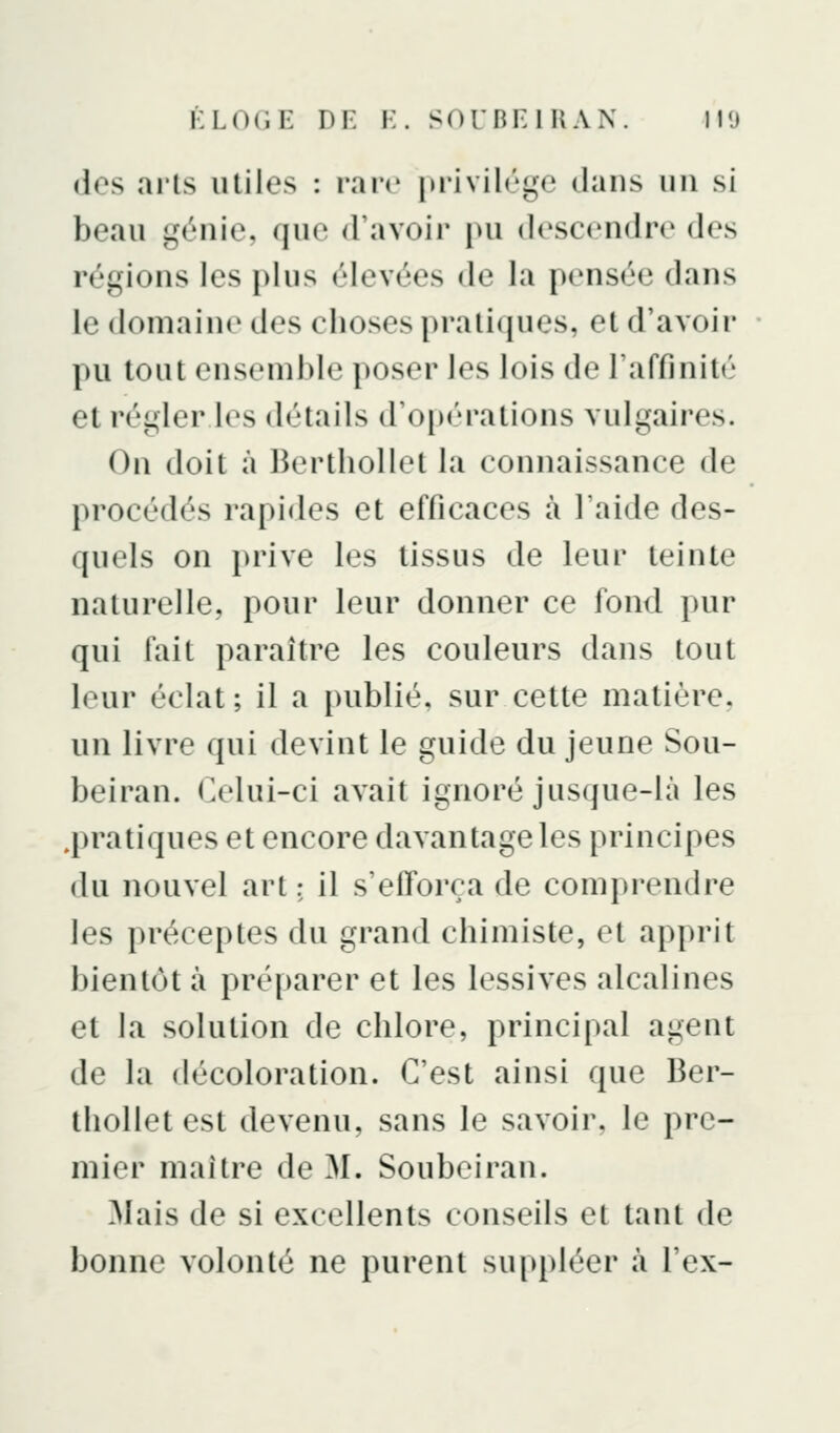 des arts utiles : raiv privilège dans un si beau génie, que d'avoir pu descendre des régions les plus élevées de la pensée dans le domaine des choses pratiques, et d'avoir pu tout ensemble poser les lois de l'affinité et régler les détails d'opérations vulgaires. On doit à Berthollet la connaissance de procédés rapides et efficaces à l'aide des- quels on prive les tissus de leur teinte naturelle, pour leur donner ce fond pur qui fait paraître les couleurs dans tout leur éclat; il a publié, sur cette matière, un livre qui devint le guide du jeune Sou- beiran. Celui-ci avait ignoré jusque-là les .pratiques et encore davantage les principes du nouvel art : il s'efforça de comprendre les préceptes du grand chimiste, et apprit bientôt à préparer et les lessives alcalines et la solution de chlore, principal agent de la décoloration. C'est ainsi que Ber- thollet est devenu, sans le savoir, le pre- mier maître de M. Soubeiran. Mais de si excellents conseils et tant de