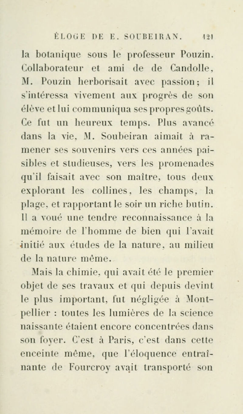 la botanique sous lo professeur Pouzin. Collaborateur et ami de de Candolle, M. Pouziii herborisait avec passion; il s'intéressa vivement aux progrès de son élève et lui communiqua ses propres goûts. Ce fut un heureux temps. Plus avancé dans la vie, M. Soubeiran aimait à ra- mener ses souvenirs vers ces années pai- sibles et studieuses, vers les promenades qu'il faisait avec son maître, tous deux explorant les collines, les champs, la plage, et raiq)ortant le soir un riche butin. H a voué une tendre reconnaissance à la mémoire de l'homme de bien qui l'avait initié aux études de la nature, au milieu de la nature même. Mais la chimie, qui avait été le premier objet de ses travaux et qui depuis devint le plus important, fut négligée à Mont- pellier : toutes les lumières de la science naissante étaient encore concentrées dans son foyer. C'est à Paris, c'est dans cette enceinte môme, que l'éloquence entraî- nante de Fourcroy avait transporté son