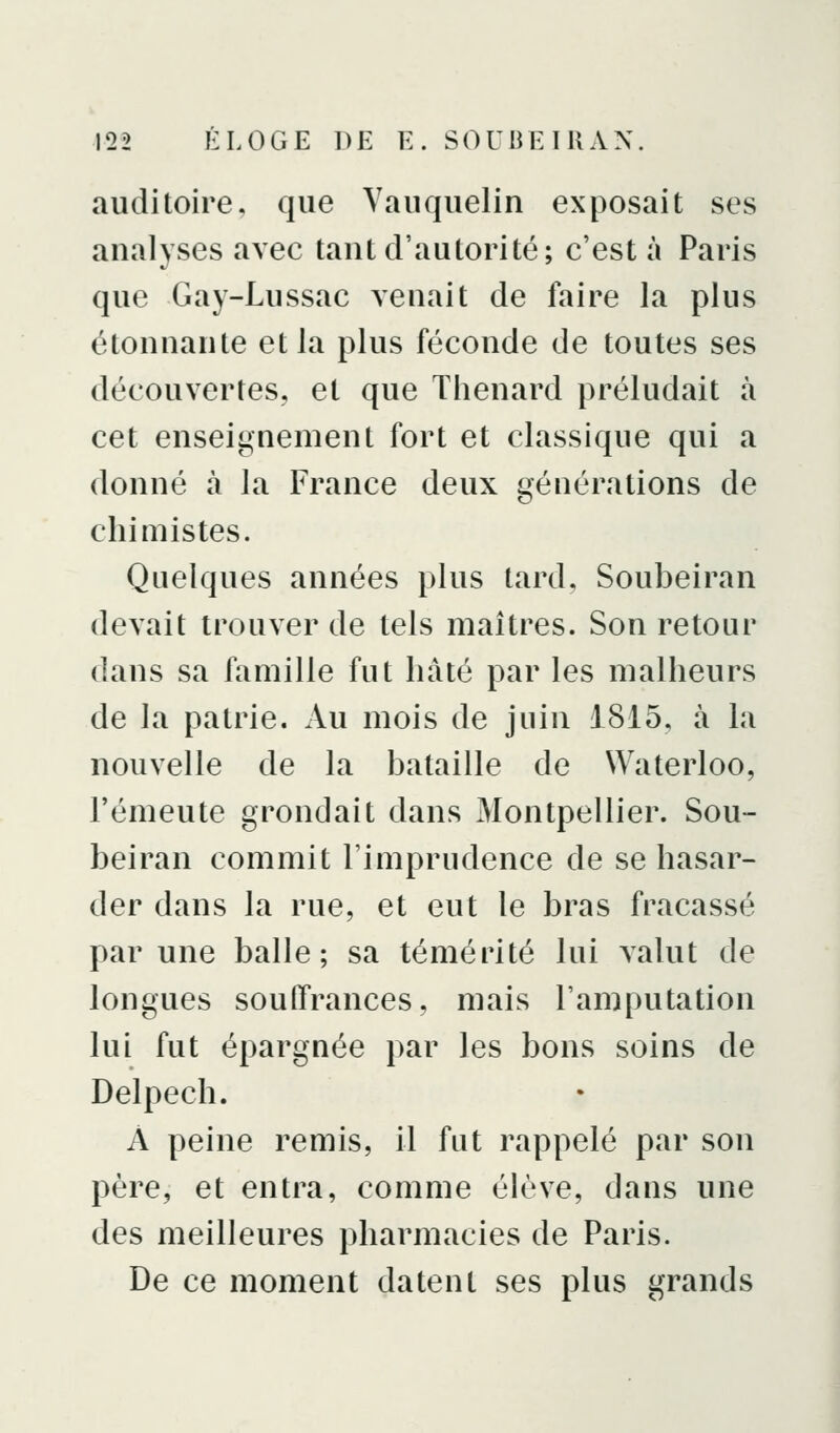 auditoire, que Yauquelin exposait ses analyses avec tant d'autorité; c'est à Paris que Gay-Lussac venait de faire la plus étonnante et la plus féconde de toutes ses découvertes, et que Thenard préludait à cet enseignement fort et classique qui a donné à la France deux générations de chimistes. Quelques années plus tard, Soubeiran devait trouver de tels maîtres. Son retour dans sa famille fut hâté par les malheurs de la patrie. Au mois de juin 1815, à la nouvelle de la bataille de Waterloo, l'émeute grondait dans Montpellier. Sou- beiran commit l'imprudence de se hasar- der dans la rue, et eut le bras fracassé par une balle; sa témérité lui valut de longues souffrances, mais l'amputation lui fut épargnée par les bons soins de Delpech. A peine remis, il fut rappelé par son père, et entra, comme élève, dans une des meilleures pharmacies de Paris. De ce moment datent ses plus grands