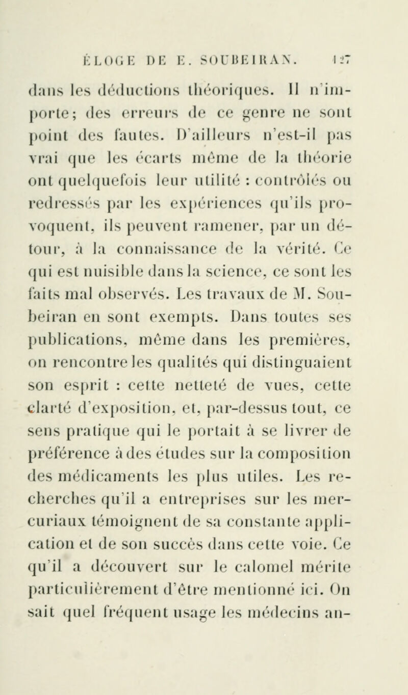dans les déductions théoriques. Il n'im- porte; des erreui's de ce genre ne sont point des fautes. D'ailleurs n'est-il pas vrai que les écarts niènie de la tli«''orie ont quelipiefois leur utilité : control(!'s ou redress(''s par les expériences qu'ils [)io- voquenl. ils peuvent ramener, par un dé- tour, à la connaissance de la vérité. Ce qui est nuisible dans la science, ce sont les faits mal observés. Les travaux de ^1. Sou- beiran en sont exempts. Dans toutes ses publications, môme dans les premières, on rencontre les qualités qui distinguaient son es[)rit : cette netteté de vues, cette clarté d'exposition, et, j)ar-dessus tout, ce sens pratique qui le portait à se livrer de préférence à des études sur la composition des médicaments les i)lus utiles. Les re- cherches qu'il a entreprises sur les mer- curiaux témoignent de sa constante a[)pli- cation et de son succès dans cette voie. Ce qu'il a découvert sur le calomel mérite particulièrement d'être mentionné j( i. Ou sait quel fréquent usage les médecins an-