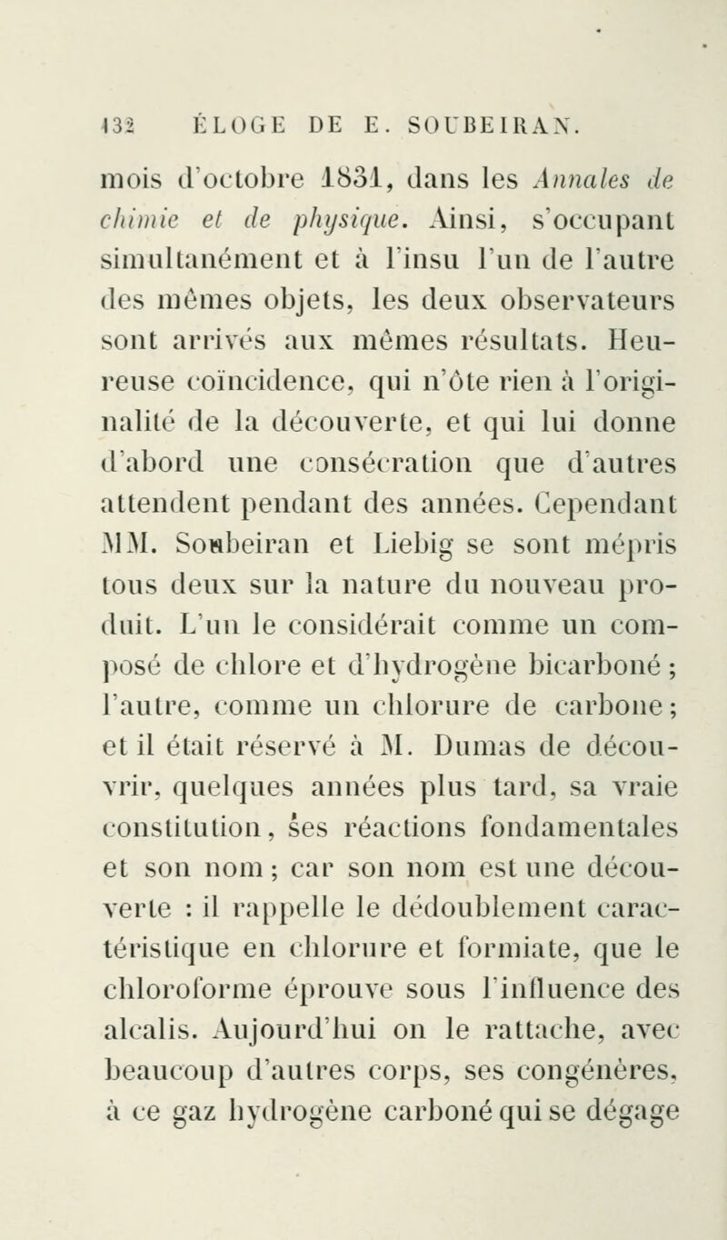 mois d'octobre 1831, dans les Annales de chimie et de physique. Ainsi, s'occupant simultanément et à l'insu l'un de l'autre des mômes objets, les deux observateurs sont arrivés aux mêmes résultats. Heu- reuse coïncidence, qui n'ôte rien à l'origi- nalilé de la découverte, et qui lui donne d'abord une consécration que d'autres attendent pendant des années. Cependant MM. Sowbeiran et Liebig se sont mépris tous deux sur la nature du nouveau pro- duit. L'un le considérait comme un com- posé de chlore et d'hydrogène bicarboné ; l'autre, comme un chlorure de carbone ; et il était réservé à JM. Dumas de décou- vrir, quelques années plus tard, sa vraie constitution, ses réactions fondamentales et son nom ; car son nom est une décou- verte : il rappelle le dédoublement carac- téristique en chlorure et formiate, que le chloroforme éprouve sous l'influence des alcalis. Aujourd'hui on le rattache, avec beaucoup d'autres corps, ses congénères, à ce gaz hydrogène carboné qui se dégage