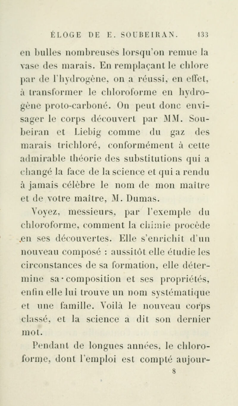 en bulles nombreuses lorsqu'on remue la vase des marais. En remplaçant le clilore \)AV (le riiydroL»ène, on a réussi, en effet, à transformer le cliloroforme en hydro- gène proto-carboné. On peut donc envi- sager le corps découvert par MM. Sou- beiran et Liebig comme du gaz des marais tricbloré, conformément à cette admirable théorie des substitutions qui a changé la face de la science et qui a rendu à jamais célèbre le nom de mon maître et de votre maître, M. Dumas. Voyez, messieurs, par l'exemple du chloroforme, comment la chimie procède ,en ses découvertes. Elle s'enrichit d'un nouveau composé : aussitôt elle étudie les circonstances de sa formation, elle déter- mine sa-composition et ses propriétés, enfin elle lui trouve un nom systémati<|ue et une famille. Voilà le nouveau corps classé, et la science a dit son dernier mot. P<*ndant de longues années, le chloro- forme, dont l'emploi est compté aujour- 8