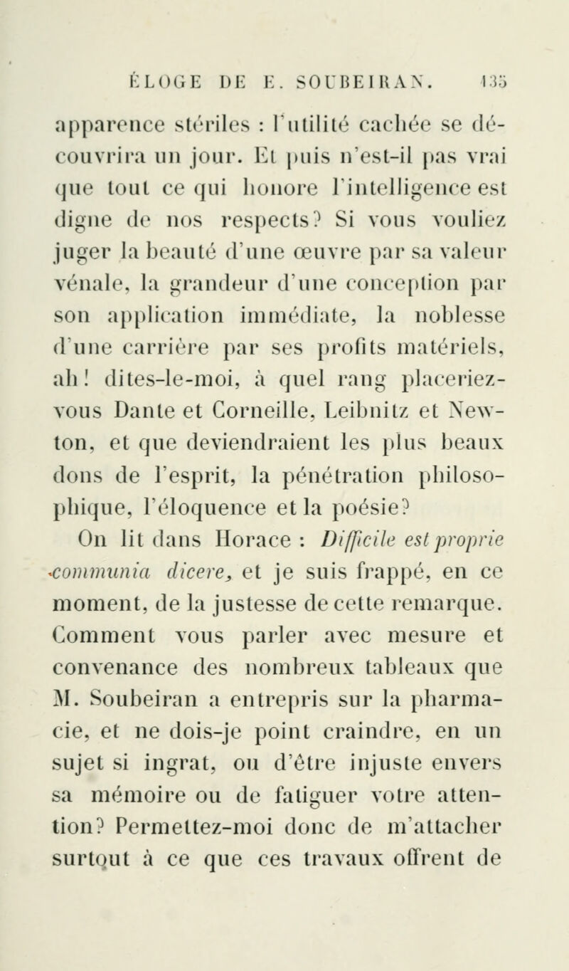 apparence stériles : I utilité cacliée se dé- couvrira un jour. Kl |)uis n'est-il pas vrai que tout ce (|ui honore Tintelligence est digne do nos respects? Si vous vouliez juger la beauté d'une œuvre par sa valeur vénale, la grandeur d'une conception par son application immédiate, la noblesse d'une carrière par ses profits matériels, ah! dites-le-moi, à quel rang placeriez- vous Dante et Corneille, Leibnitz et New- ton, et que deviendraient les })lus beaux dons de l'esprit, la pénétration philoso- phique, l'éloquence et la poésie? On lit dans Horace : Difficile est proprie communia dicere, et je suis fi*appé, en ce moment, de la justesse de cette remarque. Comment vous parler avec mesure et convenance des nombreux tableaux que M. Soubeiran a entrepris sur la i)harma- cie, et ne dois-je point craindre, en un sujet si ingrat, ou d'être injuste envers sa mémoire ou de fatiguer votre atten- tion? Permettez-moi donc de m'attacher surtQut à ce que ces travaux offrent de