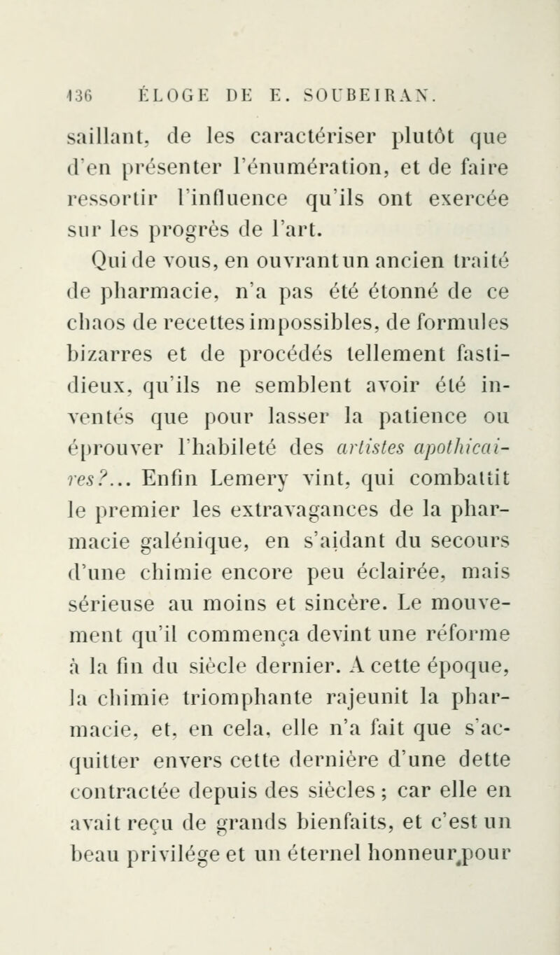 saillant, de les caractériser plutôt que d'en présenter l'énumération, et de faire ressortir l'influence qu'ils ont exercée sur les progrès de l'art. Qui de vous, en ouvrantun ancien traité de pharmacie, n'a pas été étonné de ce chaos de recettes impossibles, de formules bizarres et de procédés tellement fasti- dieux, qu'ils ne semblent avoir été in- ventés que pour lasser la patience ou éprouver l'habileté des arlistes apothicai- res?... Enfin Lemery vint, qui combattit le premier les extravagances de la phar- macie galénique, en s'aidant du secours d'une chimie encore peu éclairée, mais sérieuse au moins et sincère. Le mouve- ment qu'il commença devint une réforme à la fin du siècle dernier. A cette époque, la chimie triomphante rajeunit la phar- macie, et, en cela, elle n'a fait que s'ac- quitter envers cette dernière d'une dette contractée depuis des siècles ; car elle en avait reçu de grands bienfaits, et c'est un beau privilège et un éternel honneurj^our