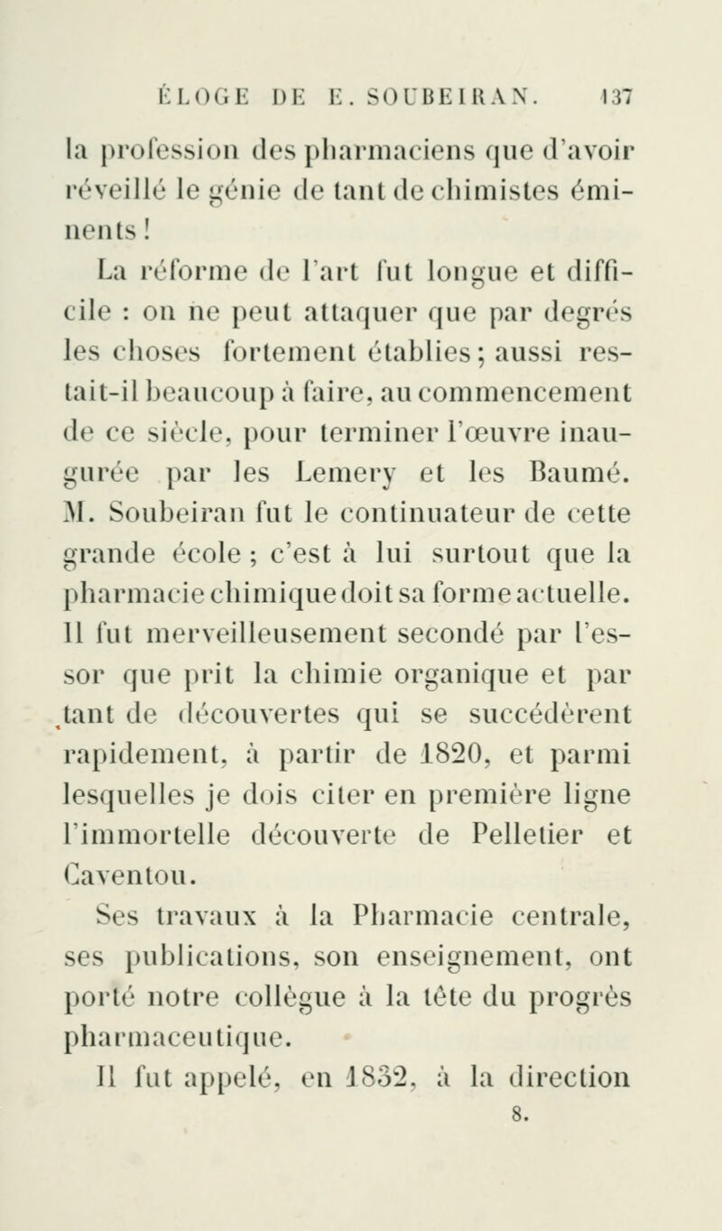 la profession des pharmaciens que d'avoir réveillé le génie de tant de chimistes émi- nents ! La réforme de Tart fut longue et diffi- cile : on ne peut attaquer que par degrés les choses fortement établies; aussi res- tait-il beaucoup à faire, au commencement de ce siècle, pour terminer l'œuvre inau- gurée par les Lemery et les Baume. M. Soubeiran fut le continuateur de cette grande école; c'est à lui surtout que la pharmacie chimique doit sa forme actuelle. 11 fut merveilleusement secondé par l'es- sor que prit la chimie organique et par tant de découvertes qui se succédèrent rapidement, à partir de 1820, et parmi lesquelles je dois citer en première ligne l'immortelle découverte de Pelletier et Cavenlou. Ses travaux à la Pharmacie centrale, ses publications, son enseignement, ont porté notre collègue à la tête du progrès pharmaceutique. 11 fut appelé, en 1832, à la direction 8.