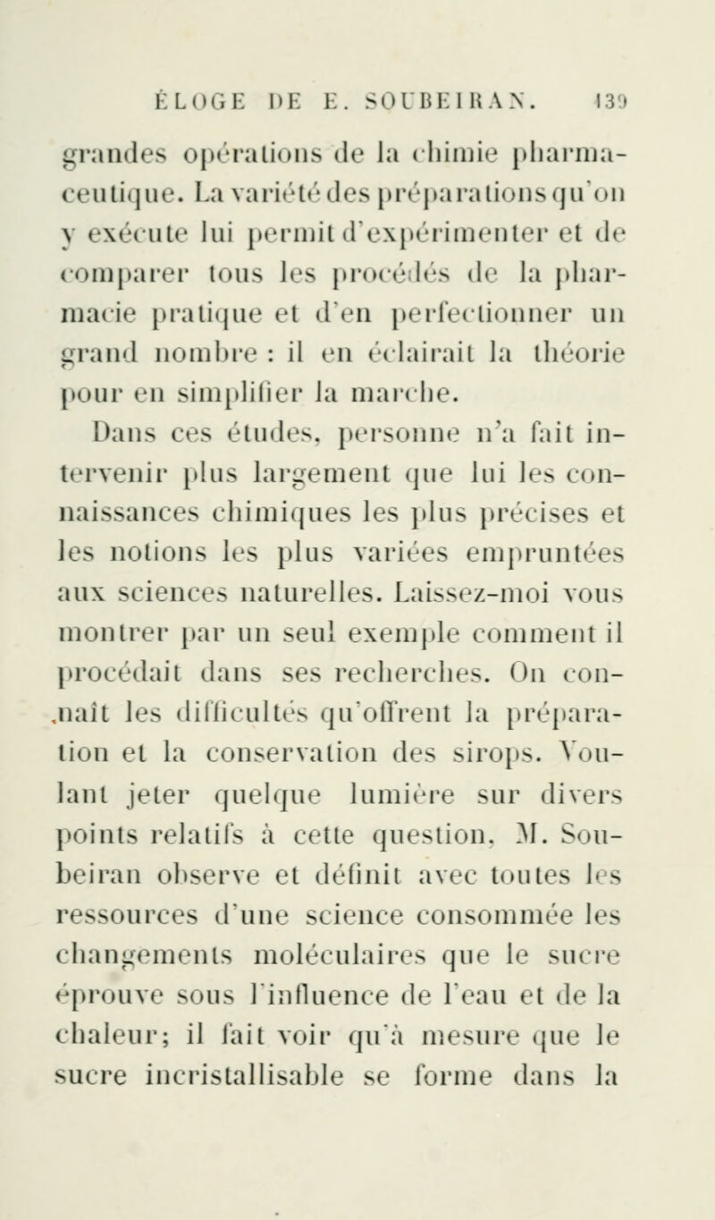 KLOGK DE E. SOUBKl UAN. I3'J grandes operalions de la ( liiiuie pliainia- ceulique. La variété des préparalionsqu on y exécute lui permit d'expérimenter et dr comparer tous les procé«lés de la pliai*- macie pratique et d'en perfectionner un çrand nombre : il en é( lai rail la lliéorie pour en simplilier la mai'che. Dans ces études, personne n'a fa il in- tervenir plus larî,^ement que lui les con- naissances chimiques les plus précises et les notions les plus variées empruntées aux sciences naturelles. Laissez-moi vous montrer par un seul exemple comme m il procédail dans ses recherches. On con- fiait les dillicultés qu'olTrent la [>répara- lion et la conservation des sirops. Vou- lanl jeter quelque lumi«'re sur divers points relatifs à celle question. 31. Sou- beiran observe et définii avec toutes les ressources d'une science consommée les chani^ements moléculaires que le sucre éprouve sous lintluence de Leau et de la chaleur; il fait voir qu'à mesure (jue le sucre incrislallisahle se forme dans la