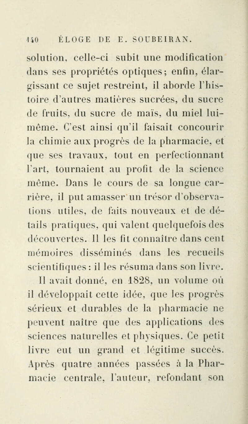solution, celle-ci subit une modification dans ses propriétés optiques; enfin, élar- gissant ce sujet restreint, il aborde l'his- toire d'autres matières sucrées, du sucre de fruits, du sucre de maïs, du miel lui- même. C'est ainsi qu'il faisait concourir la chimie aux progrès de la pharmacie, et (jue ses travaux, tout en perfectionnant l'art, tournaient au profit de la science même. Dans le cours de sa longue car- rière, il put amasser un trésor d'observa- tions utiles, de faits nouveaux et de dé- tails pratiques, qui valent quelquefois des découvertes. 11 les fit connaître dans cent mémoires disséminés dans les recueils scientifiques : il les résuma dans son livre. 11 avait donné, en 1828, un volume où il développait cette idée, que les progrès sérieux et durables de la pharmacie ne peuvent naître que des applications des sciences naturelles et physiques. Ce petit livre eut un grand et légitime succès. Après quatre années passées à la Phar- macie centrale, l'auteur, refondant son