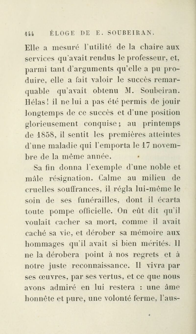 Elle a mesuré Futilité de la chaire aux services qu'avait rendus le professeur, et, parmi tant d'arguments qu'elle a pu pro- duire, elle a fait valoir le succès remar- quable qu'avait obtenu M. Soubeiran. Hélas 1 il ne lui a pas été permis de jouir longtemps de ce succès et d'une position glorieusement conquise ; au printemps de 1858, il sentit les premières atteintes d'une maladie qui remporta le 17 novem- bre de la même année. Sa fin donna lexemple d'une noble et mâle résignation. Calme au milieu de cruelles souffrances, il régla lui-même le soin de ses funérailles, dont il écarta toute pompe officielle. On eût dit qu'il voulait cacher sa mort, comme il avait caché sa vie, et dérober sa mémoire aux hommages qu'il avait si bien mérités. 11 ne la dérobera point à nos regrets et à notre juste reconnaissance. 11 vivra par ses œuvres, par ses vertus, et ce que nous avons admiré en lui restera : une àme honnête et pure, une volonté ferme, l'aus-