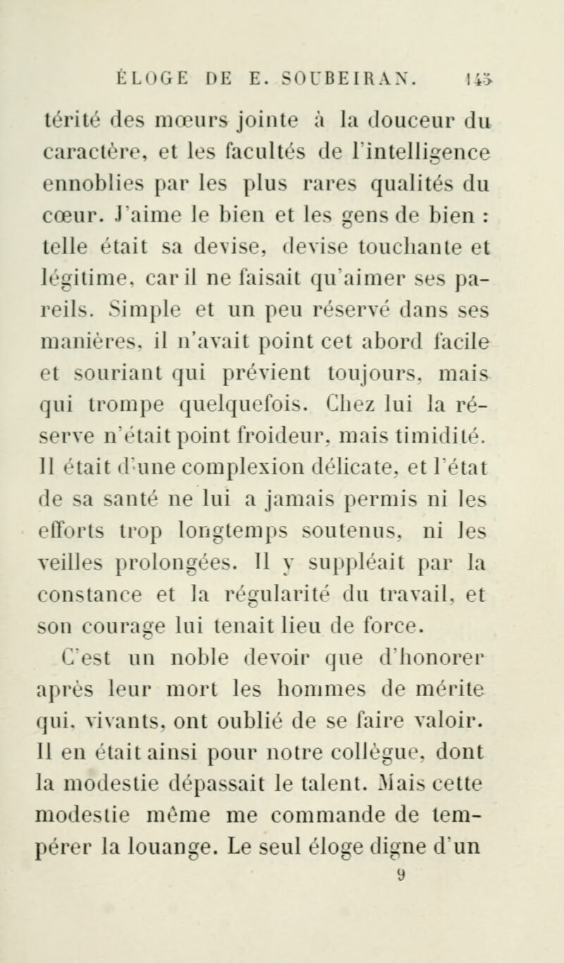 térité des mœurs jointe à ia douceur du caractère, et les facultés de l'intelligence ennoblies par les plus rares qualités du cœur. J'aime le bien et les gens de bien : telle était sa devise, devise touclianle et légitime, car il ne faisait qu'aimer ses pa- reils. Simple et un peu réservé dans ses manières, il n'avait point cet abord facile et souriant qui prévient toujours, mais qui trompe quelquefois. Chez lui la ré- serve n'était point froideur, mais timidité. 11 était d'une complexion délicate, et l'état de sa santé ne lui a jamais permis ni les efforts trop longtemps soutenus, ni les veilles prolongées. 11 y suppléait par la constance et la régularité du travail, et son courage lui tenait lieu de force. C'est un noble devoir que d'honorer après leur mort les hommes de mérite qui. vivants, ont oublié de se faire valoir. Il en était ainsi pour notre collègue, dont la modestie dépassait le talent. .Mais cette modestie même me commande de tem- pérer la louange. Le seul éloge digne d'un 9