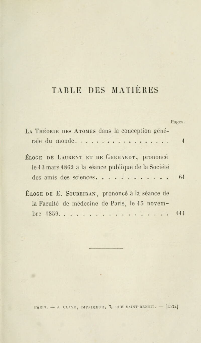 TABLE DES xAIATIERES Pages. La Théorie des Atomes dans la conception géné- rale du monde 1 Éloge de Laurent et de Gerhardt, prononcé le 13 mars 1862 à la séance publique de la Société des amis des sciences 61 Éloge de E. Soureiran, prononcé à la séance de la Faculté de médecine de Paris, le 15 novem- bre 1839 III