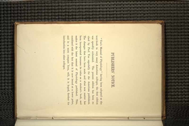 PUBLISHERS' NOTICE.  Yeo's Manual of Physiology  having been adopted as the text-book in very many American colleges, the first edition was speedily exhausted. The present edition has been re- vised by Prof. Yeo especially for the American publishers. The changes that have been made and what new matter has been incorporated increases its value as a student's book, and makes it the latest manual of Physiology published. This, combined with the fact that it is now issued at a lower price, and in a more compact 'form, will, it is hoped, further its introduction into other colleges.