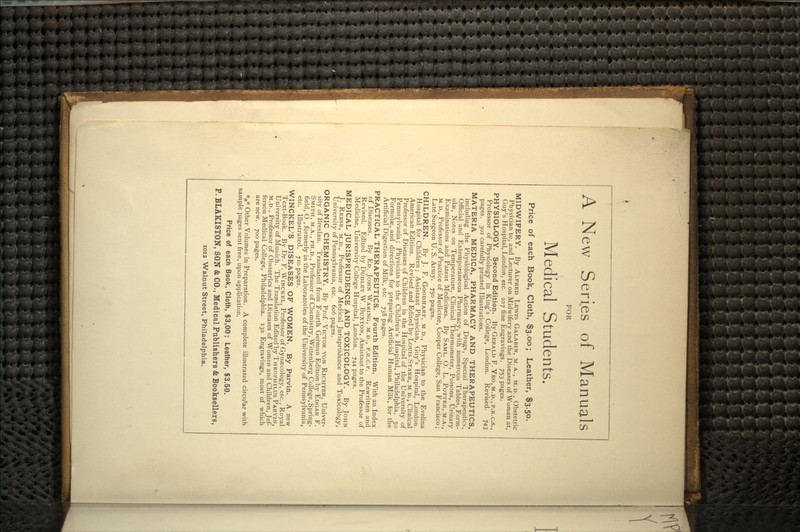 A New Series of Manuals FOR Medical Students. Price of each Book, Cloth, $3.00; Leather, $3.50. MIDWIFERY. By ALFRED LEWIS GALABIN, M. A., M.D., Obstetric Physician to, and Lecturer on Midwifery and the Diseases of Women at, Guy's Hospital, London, etc. 227 fine Engravings. 753 pages. PHYSIOLOGY. Second Edition. By GERALD F. YEO, M.D., F.R.C.S., Professor of Physiology in King's College, London. Revised. 743 pages. 301 carefully printed Illustrations. MATERIA MEDICA, PHARMACY AND THERAPEUTICS, including the Physiological Action of Drugs, Special Therapeutics, Official and Extemporaneous Pharmacy, with numerous Tables, Form- ulae, Notes on Temperature, Clinical Thermometer, Poisons, Urinary Examinations and Patent Medicines. By SAML. O. L. POTTER, M.A., M.D., Professor of Practice of Medicine, Cooper College, San Francisco; Late Surgeon U. S. Army. 750 pages. CHILDREN. By J. F. GOODHART, M.D., Physician to the Evelina Hospital for Children; Assistant Physician, Guy's Hospital, London. American Edition. Revised and Edited by Louis STARR, M D., Clinical Professor of Diseases of Children in the Hospital of the University of Pennsylvania; Physician to the Children's Hospital, Philadelphia. 50 Formulae, and directions for preparing Artificial Human Milk, for the Artificial Digestion of Milk, etc 738 pages. PRACTICAL THERAPEUTICS. Fourth Edition. With an Index of Diseases. By ED. JOHN WARING, M.D., F.R.C.P. Rewritten and Revised. Edited by DUDLEY W. BUXTON, Assistant to the Professor of Medicine, University College Hospital, London. 744 pages. MEDICAL JURISPRUDENCE AND TOXICOLOGY. By JOHN J. REESE, M.D., Professor of Medical Jurisprudence and Toxicology, University of Pennsylvania, etc. 606 pages. ORGANIC CHEMISTRY. By Prof. VICTOR VON RICHTER, Univer- sity of Breslau. Translated from Fourth German Edition by EDGAR F. SMITH, M.A., PH.D., Professor of Chemistry, Wittenberg College, Spring- field, O , formerly in the Laboratories of the University of Pennsylvania, etc. Illustrated. 710 pages. WINCKEL'S DISEASES OF WOMEN. By Parvin. A new Text-Book. By Dr. F. WINCKEL, Professor of Gynaecology, etc., Royal University of Munich. The Translation Edited by THEOPIIILUS PARVIN, M.D., Professor of Obstetrics and Diseases of Women and Children, Jef- ferson Medical College, Philadelphia. 132 Engravings, most of which are new. 700 pages. *** Other Volumes in Preparation. A complete illustrated circular with sample pages sent free, upon application. Price of each Book, Cloth, $3,00; Leather, $3.50. P. BLAKISTON, SON & CO., Medical Publishers & Booksellers, 1012 Walnut Street, Philadelphia.