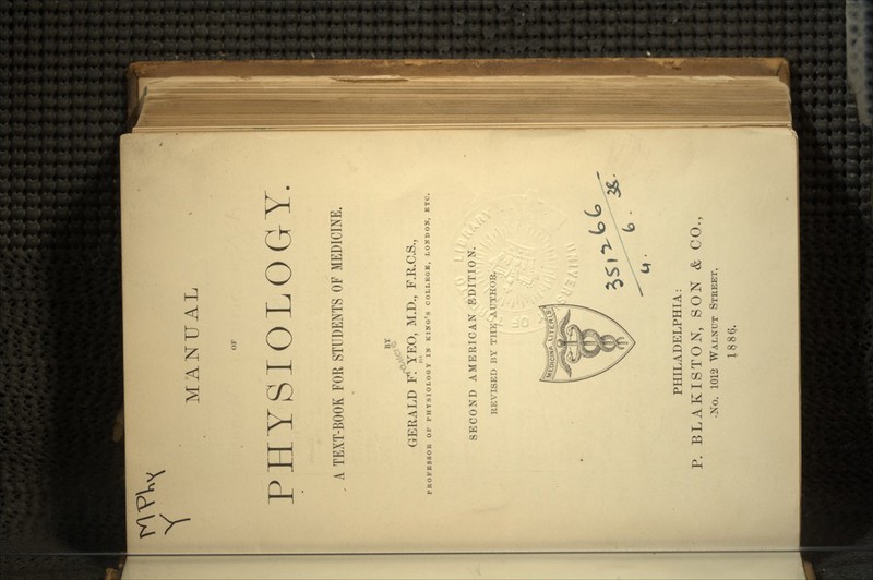 OF PHYSIOLOG-T. A TEXT-BOOK FOR STUDENTS OF MEDICINE. GERALD Ff YEO, M.D., F.R.C.S., PROFESSOR OF PHYSIOLOGY IN KING'S COLLEGE, LONDON, ETC. I SECOND AMERICAN EDITION. REVISED BY THE'AUTHOR. PHILADELPHIA: P. BLAKISTON, SON & CO., •No. 1012 WALNUT STREET. 1886.