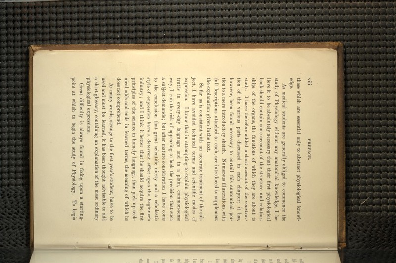 Vlll PREFACE. those which are essential only to abstract physiological knowl- edge. As medical students are generally obliged to commence the study of Physiology without any anatomical knowledge, I be- lieve it to be absolutely necessary that their first physiological book should contain some account of the structure and relation- ships of the organs, the functions of which they are about to study. I have therefore added a short account of the construc- tion of the various parts discussed in each chapter; it has, however, been found necessary to curtail this anatomical por- tion to a mere introductory sketch. Numerous illustrations, with full descriptions attached to each, are introduced to supplement the explanation given in the text. So far as is consistent with an accurate treatment of the sub- ject, I have avoided technical terms and scientific modes of expression. I know that in attempting to explain physiological truths in every-day language and in a plain, common-sense way, I run the risk of appearing to lack the precision that such a subject demands; but after mature consideration I have come to the conclusion that great scientific nicety and a scholastic style of expression have a deterrent effect upon the beginner's industry; and I think it better that he should acquire the first principles of the science in homely language, than pick up tech- nical odds and ends in learned terms, the meaning of which he does not comprehend. As many words, strange to the first year's student, have to be used and must be learned, it has been thought advisable to add a short glossary, containing an explanation of the most ordinary physiological expressions. Great difficulty is always found in fixing upon a starting- point at which to begin the study of Physiology. To begin
