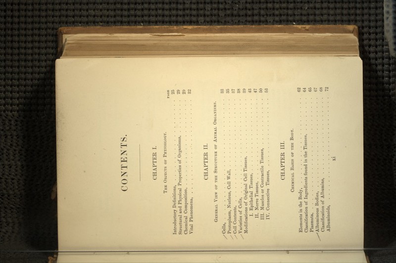 CONTENTS CHAPTER I. THE OBJECTS OF PHYSIOLOGY. PAGE Introductory Definitions, 25 Structural and Physical Properties of Organisms, 29 Chemical Composition, 29 Vital Phenomena, 32 CHAPTER II. GENERAL VIEW OF THE STRUCTURE OF ANIMAL ORGANISMS. /Cells, 33 x Protoplasm, Nucleus, Cell Wall, 35 x-Cell Contents, 37 ^Varieties of Cells, 38 Modifications of Original Cell Tissues, 39 I. Epithelial Tissues, 43 II. Nerve Tissues, 47 III. Muscles or Contractile Tissues, 50 IV. Connective Tissues, 53 CHAPTER III. CHEMICAL BASIS OF THE BODY. Elements in the Body, 62 Classification of Ingredients found in the Tissues, 64 Plasmata, 65 ^s*Albuminous Bodies, 67 Classification of Albumins, 68 Albuminoids, 72