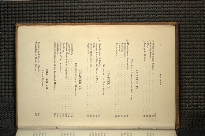 PAGE /Products of Tissue Change, 73 /Carbohydrates, 78 XFats, 79 s Inorganic Bodies, 80 CHAPTER IV. THE VITAL CHARACTERS OF ORGANISMS. ^^Protoplasmic Movements, 83 Reproduction, 87 Bacteria, 90 Amoeba, . 92 Paramoscium, 95 CHAPTER V. NUTRITION AND FOOD STUFFS. Classification of Foods, 100 Composition of Special Forms of Food, 102 Milk, 103 Cheese, Meat, Eggs, etc., 105 Vegetables, 108 CHAPTER VI. THE MECHANISM OF DIGESTION. Mastication, 113 Deglutition, 115 Nervous Mechanism of Deglutition, 120 Vomiting, 123 Movements of the Intestines, 126 ,_Defecation, 128 Nervous Mechanism of the Intestinal Motion, 130 CHAPTER VII. MOUTH DIGESTION. Salivary and Mucous Glands, 134 - Characters of Mixed Saliva, , , . , ,..,.,,., 137
