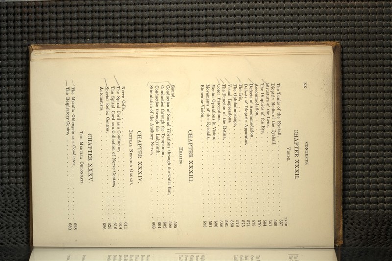 CHAPTER XXXII. VISION. PAGE The Tunics of the Eyeball, 557 Dioptric Media of the Eyeball, 560 Structure of the Lens, 561 -The Dioptrics of the Eye, 564 Accommodation, 570 Defects of Accommodation, 573 Defects of Dioptric Apparatus, 574 -The Iris, 575 The Ophthalmoscope, 578 Visual Impressions, 580 ,-The Function of the Retina, 581 Color Perceptions, 588 Mental Operations in Vision, 590 Movements of the Eyeballs, 591 Binocular Vision, 593 CHAPTER XXXIII. HEARING. Sound, 595 Conduction of Sound Vibrations through the Outer Ear, 599 Conduction through the Tympanum, 602 Conduction through the Labyrinth, 604 Stimulation of the Auditory Nerve, 608 CHAPTER XXXIV. CENTRAL NERVOUS ORGANS. Nerve Cells, 611 ^^The Spinal Cord as a Conductor, 614 The Spinal Cord as a Collection of Nerve Centres, 616 ^^-Special Reflex Centres, 625 Automatism, 626 CHAPTER XXXV. THE MEDULLA OBLONGATA. The Medulla Oblongata as a Conductor, 628 ,— The Respiratory Centre, 630