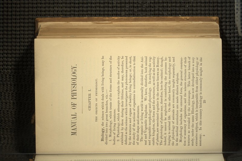 MANUAL OF PHYSIOLOGY. CHAPTER I. THE OBJECTS OF PHYSIOLOGY. Biology, the science which deals with living beings, may be divided into two great branches, viz.:— 1. Morphology, which treats of the forms and structure of the bodies of living creatures. 2. Physiology, which attempts to explain the modes of activity exhibited by them during their lifetime, and may, therefore, be defined as the science which investigates the phenomena presented by the textures and organs of healthy living beings ; or, in short, the study of the actions of organisms in contradistinction to that of their shape and structure. The organic or living world is naturally divided into the Ani- mal and Vegetable kingdoms. We have, therefore, both animal and vegetable morphology and physiology. In studying the veg- etable kingdom, the form and the structure, as well as the activity of plants,.are associated together in the science known as Botany. The physiology of plants may, therefore, here be omitted ; though, indeed, it cannot be neglected in considering the processes be- longing to animal life. On the other hand, the morphology and the physiology of animals are commonly taught separately, and in the medical curriculum are made distinct subjects. Morphology includes the external form, the general construc- tion or anatomy of organisms, and the minute structure of their textures as revealed by the microscope. This latter branch of study, under the name Histology, has now developed into a very extensive subject, which is inseparable from either physiology or anatomy. In this country histology is commonly taught in the