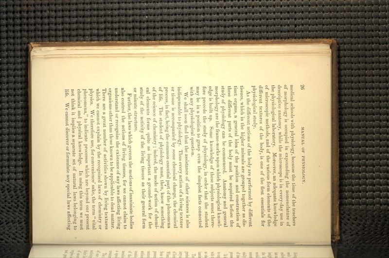 medical schools with physiology, because the time of the teachers of morphology is occupied in expounding the nomenclature of descriptive anatomy, while the microscope is in every-day use in the physiological laboratory. Moreover, an adequate knowledge of microscopic methods, and of the various form elements of the different textures of the body, is one of the first essentials for physiological study. As the diiferent actions of the body are performed by different tissues, which in the higher animals are grouped together as dis- tinct organs, a general idea of the position and construction of these different parts of the body must be acquired before the study of physiology can be commenced. Anatomy and general morphology are the frame-works upon which physiological knowl- edge is built up. Some knowledge of these subjects must there- fore precede the study of physiology, in order that the student may be in a position to grasp even the simplest facts connected with any physiological question. We shall soon find that the assistance of other sciences is also indispensable to physiology. Thus every action of a living texture or tissue is accompanied by some chemical change, the chemical process, in fact, being the common essential part of the phenomena of life. The student of physiology must, then, know something of the science of chemistry ; indeed, the mode of action of chemi- cal elements forms quite as important a ground-work for the study of the activity of the living tissues as their general form or minute structure. Further, the laws which govern the motions of inanimate bodies also control the actions of living tissues, for we cannot claim to understand or recognize the existence of any laws affecting living organisms other than those known to be applicable to dead matter. There are a great number of activities shown by living textures which we cannot explain by the recognized laws of chemistry or physics. We therefore use, for convenience' sake, the term  vital phenomena, to indicate processes which are beyond our present chemical and physical knowledge. In using this term we must not think it implies a separate set of natural laws belonging to life. We cannot discover or formulate any special laws affecting