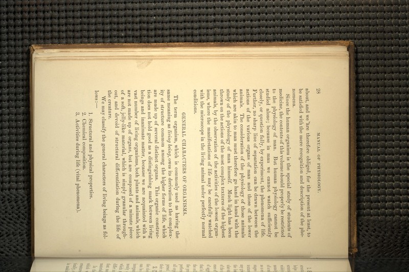 about, and we*are therefore obliged, for the present at least, to be satisfied with the mere recognition and description of the phe- nomena. Since the human organism is the special study of students of medicine, the contents of this volume should properly be restricted to the physiology of man. But human physiology cannot be studied alone; because in man we cannot watch sufficiently closely, or question fully, by experiment, the phenomena of life. Further, no sharp line of separation can be drawn between the actions of the various organs of man and those of the lower animals. The consideration of the physiology of those animals which are akin to man must therefore go hand in hand with the study of the physiology of man himself. Much light has been thrown on the actions of the most complex textures of the highest animals, by the observation of the activities of the lowest organ- isms, where the manifestations of life may be carefully watched with the microscope in the living animal under perfectly normal conditions. GENERAL CHARACTERS OP ORGANISMS. The term organism, which is commonly used as having the same meaning as living being, owes its derivation to the complex- ity of structure common among the higher forms of life, which are made up of several distinct organs. This organic construc- tion does not hold good as a distinguishing mark between living beings and inanimate matter, because we are acquainted with a vast number of living organisms, both plants and animals, which are not made up of organs, but are composed of a minute piece of a soft, jelly-like material, which is simply granular through- out, and devoid of structural differentiation during the life of the creature. We may classify the general characters of living beings as fol- lows :— 1. Structural and physical properties. 2. Chemical composition. 3. Activities during life (vital phenomena).