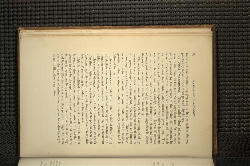 tions, and the results., they give rise to in the various tissues, practically make up the other part of physiology. 3. Vital Phenomena.—The so-called vital phenomena which take place in the textures of organisms are, for the most part, performed by the agency of the living cell elements, in which we can recognize independent manifestations of life, such as the response to stimuli, motion, nutrition, growth, etc. The living activity of organisms requires for its perfect development certain external conditions, namely, a certain degree of warmth and moisture. Without heat and moisture the chemical inter- changes just mentioned cannot go on, and the organism is either destroyed or remains in a state of inactivity. The nutrition of the animal body which is accomplished by means of the processes of assimilation already mentioned enables it to grow, and, up to a certain point, increase in size, and further to undergo many changes in form and texture. There is, how- ever, a limit to this assimilative power: nutrition loses in activity, growth gradually stops, and after a time decay appears and is followed by death. Thus organisms exist only for a limited period of time, during which their size, form and functional activity are constantly un- dergoing some general alteration dependent on, or concurrent with, the incessant changes in their molecular construction. This cycle of changes through which organisms pass we speak of as their lifetime. During this lifetime, at the period when their functional activity is at its height, they possess the remarkable faculty of producing individuals like themselves. This is accomplished by setting apart a cell which, under favorable circumstances, assumes special powers of growth, in- creases in size by the rapid formation of new cells, and develops into an independent living unit. In time it arrives at maturity, and becomes like its parent, and then passes through the same cycle—by its power of assimilation it grows to maturity, repro- duces its like, decays and dies.