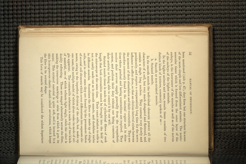 been mentioned (vide p. 47), they form but one structure in some of the more simple and less differentiated animals. The neuro- muscular tissue which is formed from the outer layer of the embryo, is the forerunner of the muscles as well as of the nerves of the embryo of the higher animals. In the higher animals and man, muscle tissue consists of two distinct kinds of textures, commonly spoken of as— a. Smooth or non-striated muscle. b. Striated muscle. In the smooth muscle the individual elements present all the characters of a cell, but very much elongated and flattened, and contain a single long nucleus. They contract very slowly and persistently, and require a comparatively long time for the nerve influence to affect them, so that an obvious interval exists between the moment of their stimulation and their contraction. They are therefore commonly found in the internal organs and in situa- tions where gradual and lasting contractions are required. They receive their nervous supply generally from the sympathetic system, and perform their duty without our being conscious of their activity or being able to control it by our will. Striated muscle tissue is made up of cylindrical fibres of such length that both extremities cannot be brought into the field of the microscope at the same time. Their exact relation to cells is not so easily made out as in smooth muscle, and doubtless varies in different muscles. Sometimes the fibres are made up of single cells, and in other cases they are formed by the permanent fusion of several cell elements which never differentiate into separate ele- ments, owing to the imperfect division of the cells, but make up one mass, the multiple nuclei of which alone make its mode of ori- gin apparent. The contractile substance is made up of two kinds of material, one of which refracts light singly, while the other is doubly refracting. These are ranged alternately across the fibre, making the transverse markings or striae from which it gets its name. This striated material is quite soft, and is incased in a thin homogeneous elastic sheath called sarcolemma, which keeps the fibre in its normal shape. This form of muscle may be considered the widest departure