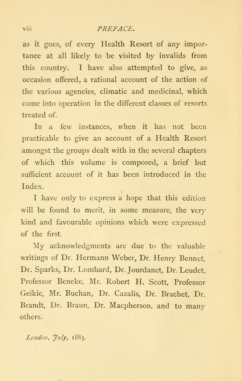 as it goes, of every Health Resort of any impor- tance at all likely to be visited by invalids from this country. I have also attempted to give, as occasion offered^ a rational account of the action of the various agencies, climatic and medicinal, which come into operation in the different classes of resorts treated of. In a few instances, when it has not been practicable to give an account of a Health Resort amongst the groups dealt with in the several chapters of which this volume is composed, a brief but sufficient account of it has been introduced in the Index. I have only to express a hope that this edition will be found to merit, in some measure, the very kind and favourable opinions which were expressed of the first. ]\Iy acknowledgments are due to the valuable writings of Dr. Hermann Weber, Dr. Henry Bennet, Dr. Sparks, Dr. Lombard, Dr. Jourdanet, Dr. Leudet, Professor Bencke, Mr. Robert H. Scott, Professor Geikie, Mr. Buchan, Dr. Cazalis, Dr. Brachet, Dr. Brandt, Dr. Braun, Dr. Macpherson, and to many others. London, Jnly, 1885.