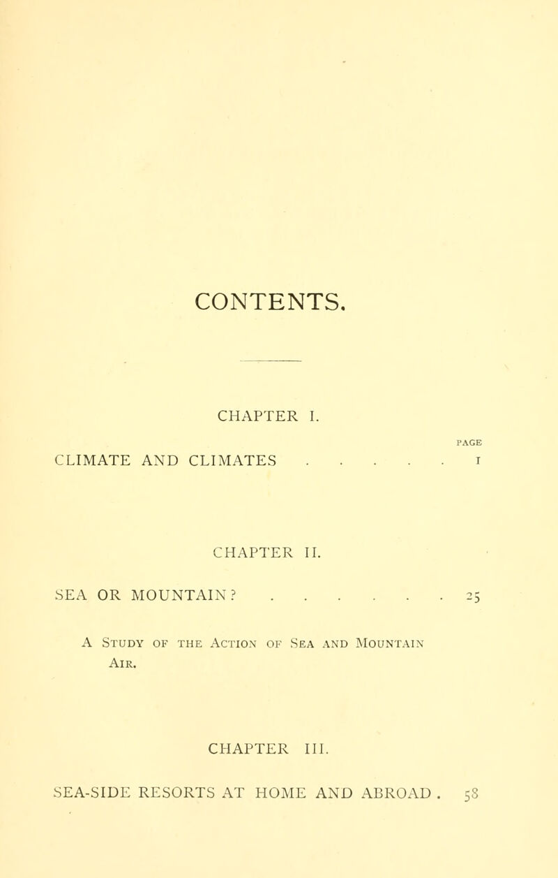 CONTENTS, CHAPTER I. CLIMATE AND CLIMATES CHAPTER II. SEA OR MOUNTAIN? 25 A Study of the Action of Sea and Mountain Air. CHAPTER III. SEA-SIDE RESORTS AT HOME AND ABROAD , 58