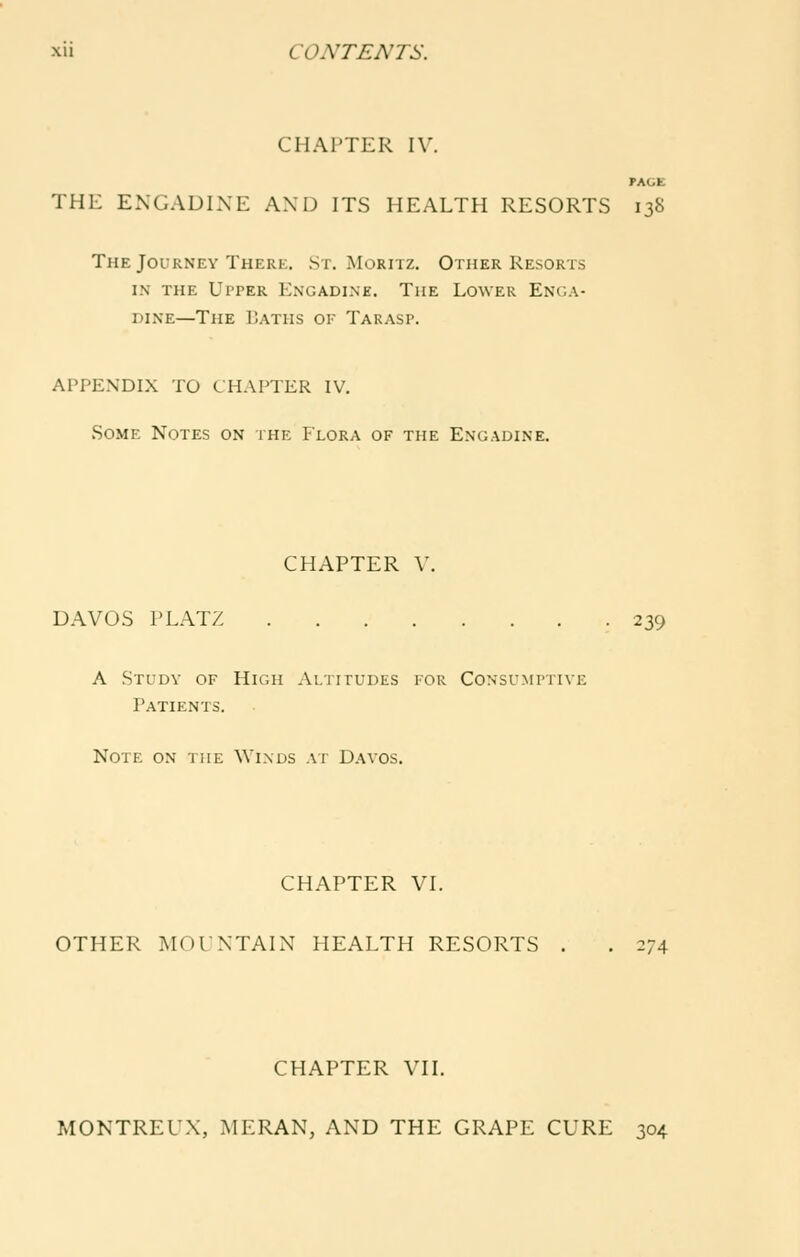 CHAPTER IV. PAGE THE ENGADIXE AND ITS HEALTH RESORTS 138 The Journey There. St. Moritz. Other Resorts IN THE Upper Engadine. The Lower Enga- dine—The Baths of Tarasp. APPENDLX TO CHAPTER IV. Some Notes on the Plora of the Engadine. CHAPTER V. DAVOS I'LATZ 239 A Study of High Altitudes for Consumptive Patients. Note on the Winds at Davos. CHAPTER VL OTHER MOUNTAIN HEALTH RESORTS . . 274 CHAPTER VII. MONTREUX, MERAN, AND THE GRAPE CURE 304