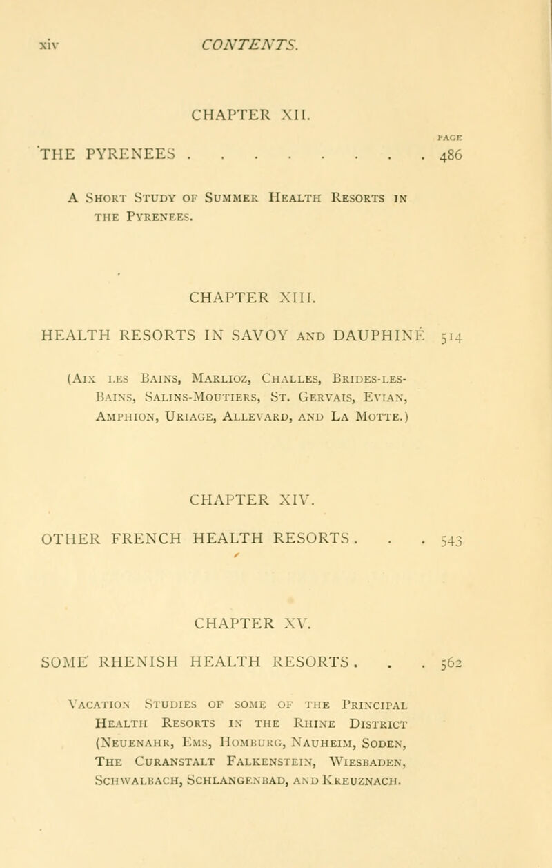 CHAPTER XII. ••ACE THE PYRENEES 486 A Short Study of Summer Health Resorts in THE Pyrenees. CHAPTER XIII. HEALTH RESORTS IN SAVOY AND DAUPHINE 514 (Aix i.ES Bains, Marlioz, Challes, Brides-les- Bains, Salins-Moutiers, St. Gervais, Evian, Ampiiion, Uriage, AllevarDj and La Motte.) CHAPTER XIV. OTHER FRENCH HEALTH RESORTS . . .543 CHAPTER XV. SOME RHENISH HEALTH RESORTS . . .56: Vacation Studies of some of the Principal Health Resorts i\ the Rhine District (Neuenahr, Ems, Homburg, Nauheim, Soden, The Curanstalt Falkenstein, Wiesbaden, Schwalbach, Schlangf.nbad, and Kkeuznach.