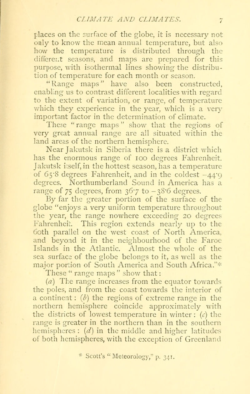 places on the surface of the globe, it is necessary not only to know the mean annual temperature, but also how the temperature is distributed through the difiereut seasons, and maps are prepared for this purpose, Avith isothermal lines showing the distribu- tion of temperature for each month or season.  Range maps have also been constructed, enabling us to contrast different localities with regard to the extent of variation, or range, of temperature which they experience in the year, which is a very important factor in the determination of climate. These  range maps  show that the regions of very great annual range are all situated within the land areas of the northern hemisphere. Near Jakutsk in Siberia there is a district which has the enormous range of 100 degrees Fahrenheit. Jakutsk irself, in the hottest season, has a temperature of 65'8 degrees P'ahrenheit, and in the coldest -44*9 degrees. Northumberland Sound in America has a range of 75 degrees, from. 36*7 to -38*6 degrees. By far the greater portion of the surface of the globe enjoys a very uniform temperature throughout the year, the range nowhere exceeding 20 degrees Fahrenheit. This region extends nearly up to the 60th parallel on the west coast of North America, and beyond it in the neighbourhood of the Faroe Islands in the Atlantic. Almost the whole of the sea surface of the globe belongs to it, as well as the major portion of South America and South Africa.* These  range miaps  show that: {a) The range increases from the equator towards the poles, and from the coast towards the interior of a continent: {b) the regions of extreme range in the northern hemisphere coincide approximately with the districts of lowest temperature in winter: (t) the range is greater in the northern than in the southern hemispheres : {d) in the middle and higher latitudes of both hemispheres, with the exception of Greenland * Scott's Meteorology,'' p. 341.