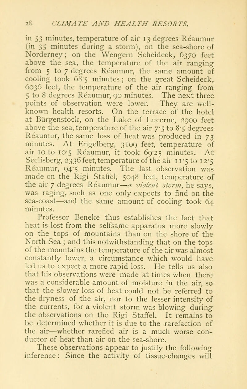 in 53 minutes, temperature of air 13 degrees Reaumur (in 35 minutes during a storm), on tiie sea-shore of Norderncy; on the Wengern Scheideck, 6370 feet above the sea, the temperature of the air ranging- from 5 to 7 degrees Reaumur, the same amount of cooHng took 68-5 minutes ; on the great Scheideck, 6036 feet, the temperature of the air ranging from 5 to 8 degrees Reaumur, 90 minutes. The next three points of observation were lower. They are well- known health resorts. On the terrace of the hotel at Burgenstock, on the Lake of Lucerne, 2900 feet above the sea, temperature of the air 7-5 to 8'5 degrees Reaumur, the same loss of heat was produced in J'i^ minutes. At Engelberg, 3109 feet, temperature of air 10 to iO'5 Reaumur, it took 6925 minutes. At Seelisberg, 2336 feet, temperature of the air 11*5 to I2'5 Reaumur, 94-5 minutes. The last observation was made on the Rigi Stafifel, 5048 feet, temperature of the air 7 degrees Reaumur—a violent storm, he says, was raging, such as one only expects to find on the sea-coast—and the same amount of cooling took 64 minutes. Professor Beneke thus establishes the fact that heat is lost from the selfsame apparatus more slowly on the tops of mountains than on the shore of the North Sea ; and this notwithstanding that on the tops of the mountains the temperature of the air was almost constantly lower, a circumstance which would have led us to expect a more rapid loss. He tells us also that his observations were made at times when there was a considerable amount of moisture in the air, so that the slower loss of heat could not be referred to the dryness of the air, nor to the lesser intensity of the currents, for a violent storm was blowing during the observations on the Rigi Staffcl. It remains to be determined whether it is due to the rarefaction of the air—whether rarefied air is a much worse con- ductor of heat than air on the sea-shore. These observations appear to justify the following inference: Since the activity of tissue-changes will