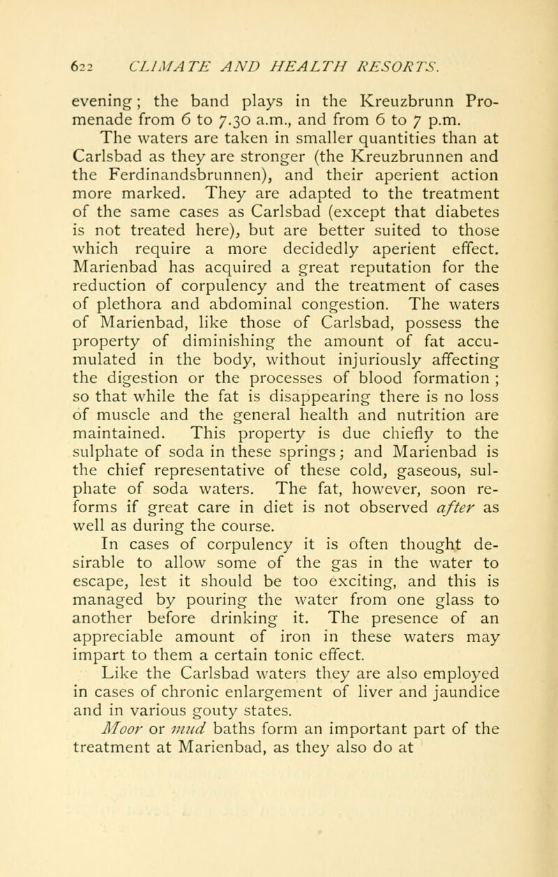 evening; the band plays in the Kreuzbrunn Pro- menade from 6 to 7.30 a.m., and from 6 to 7 p.m. The waters are taken in smaller quantities than at Carlsbad as they are stronger (the Kreuzbrunnen and the Ferdinandsbrunnen), and their aperient action more marked. They are adapted to the treatment of the same cases as Carlsbad (except that diabetes is not treated here), but are better suited to those which require a more decidedly aperient effect. Marienbad has acquired a great reputation for the reduction of corpulency and the treatment of cases of plethora and abdominal congestion. The waters of Marienbad, like those of Carlsbad, possess the property of diminishing the amount of fat accu- mulated in the body, without injuriously affecting the digestion or the processes of blood formation ; so that while the fat is disappearing there is no loss of muscle and the general health and nutrition are maintained. This property is due chiefly to the sulphate of soda in these springs; and Marienbad is the chief representative of these cold, gaseous, sul- phate of soda waters. The fat, however, soon re- forms if great care in diet is not observed after as well as during the course. In cases of corpulency it is often thought de- sirable to allow some of the gas in the water to escape, lest it should be too exciting, and this is managed by pouring the water from one glass to another before drinking it. The presence of an appreciable amount of iron in these waters may impart to them a certain tonic effect. Like the Carlsbad waters they are also employed in cases of chronic enlargement of liver and jaundice and in various gouty states. Moor or mud baths form an important part of the treatment at Marienbad, as they also do at