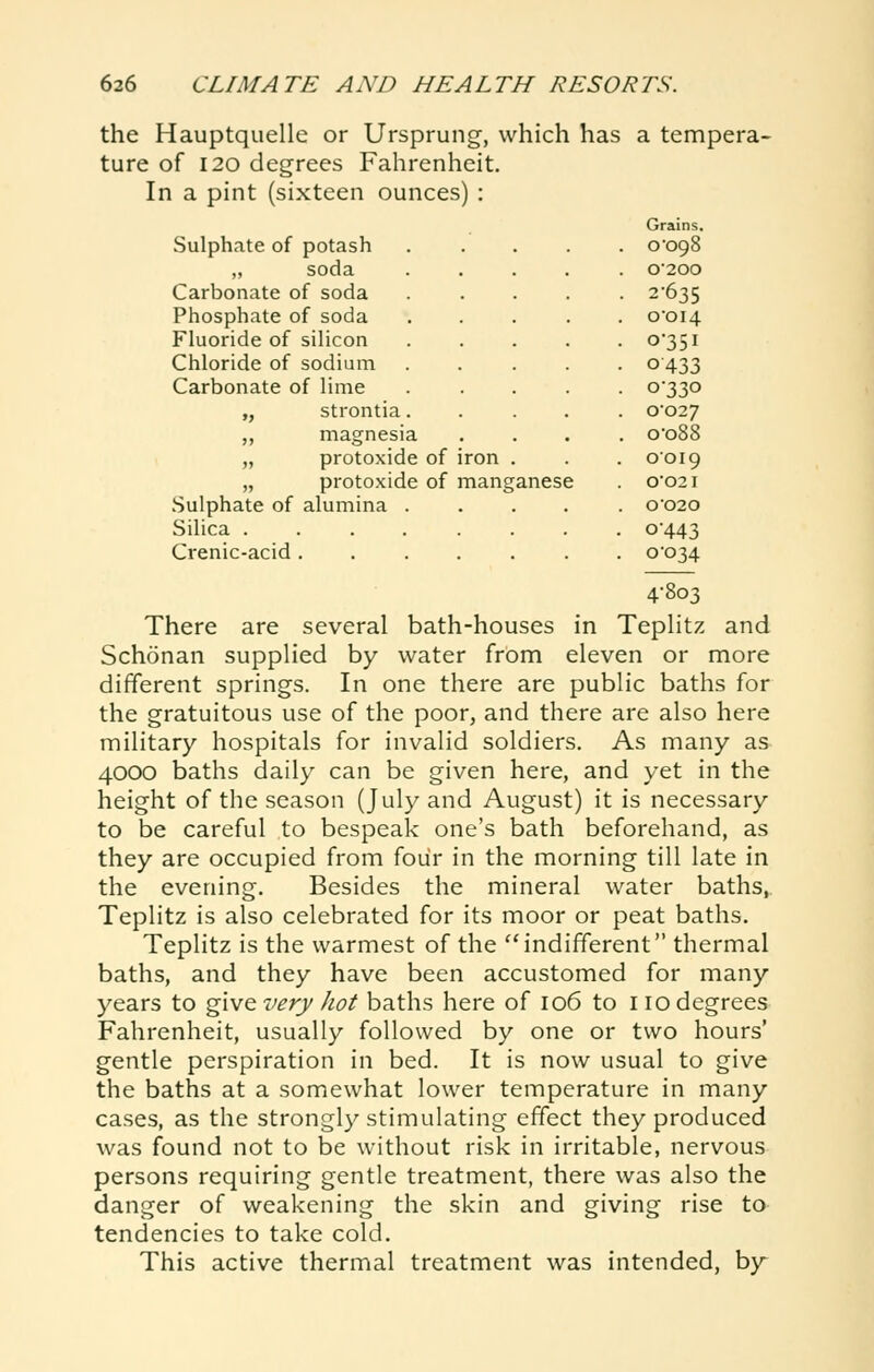 the Hauptquelle or Ursprung, which has a tempera- ture of 120 degrees Fahrenheit. In a pint (sixteen ounces) : Sulphate of potash ,, soda Carbonate of soda Phosphate of soda Fluoride of silicon Chloride of sodium Carbonate of lime „ strontia. „ magnesia „ protoxide of iron „ protoxide of manganese Sulphate of alumina . Silica .... Crenic-acid . Grains, o'ogS 0200 2-635 o'oi4 0-351 0433 0-330 0027 o-o88 0019 0021 0-020 0-443 0034 4-803 There are several bath-houses in TepHtz and Schonan supplied by water from eleven or more different springs. In one there are public baths for the gratuitous use of the poor, and there are also here military hospitals for invalid soldiers. As many as 4000 baths daily can be given here, and yet in the height of the season (July and August) it is necessary to be careful to bespeak one's bath beforehand, as they are occupied from four in the morning till late in the evening. Besides the mineral water baths, Teplitz is also celebrated for its moor or peat baths. Teplitz is the warmest of the indifferent thermal baths, and they have been accustomed for many years to give very hot baths here of 106 to 110 degrees Fahrenheit, usually followed by one or two hours' gentle perspiration in bed. It is now usual to give the baths at a somewhat lower temperature in many cases, as the strongly stimulating effect they produced was found not to be without risk in irritable, nervous persons requiring gentle treatment, there was also the danger of weakening the skin and giving rise to tendencies to take cold. This active thermal treatment was intended, by