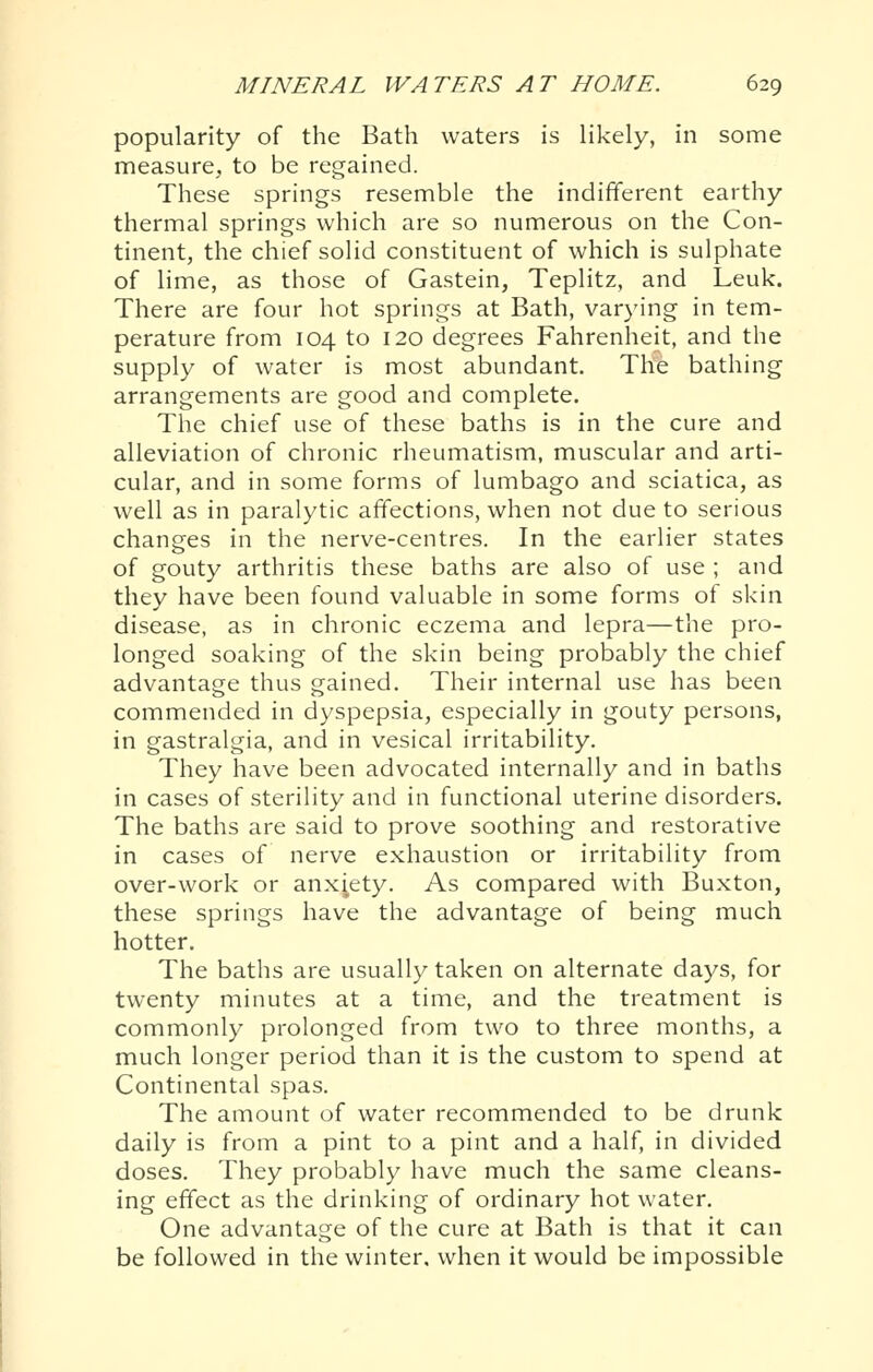 popularity of the Bath waters is likely, in some measure, to be regained. These springs resemble the indifferent earthy thermal springs which are so numerous on the Con- tinent, the chief solid constituent of which is sulphate of lime, as those of Gastein, Teplitz, and Leuk. There are four hot springs at Bath, varying in tem- perature from 104 to 120 degrees Fahrenheit, and the supply of water is most abundant. The bathing arrangements are good and complete. The chief use of these baths is in the cure and alleviation of chronic rheumatism, muscular and arti- cular, and in some forms of lumbago and sciatica, as well as in paralytic affections, when not due to serious changes in the nerve-centres. In the earlier states of gouty arthritis these baths are also of use ; and they have been found valuable in some forms of skin disease, as in chronic eczema and lepra—the pro- longed soaking of the skin being probably the chief advantage thus gained. Their internal use has been commended in dyspepsia, especially in gouty persons, in gastralgia, and in vesical irritability. They have been advocated internally and in baths in cases of sterility and in functional uterine disorders. The baths are said to prove soothing and restorative in cases of nerve exhaustion or irritability from over-work or anxiety. As compared with Buxton, these springs have the advantage of being much hotter. The baths are usually taken on alternate days, for twenty minutes at a time, and the treatment is commonly prolonged from two to three months, a much longer period than it is the custom to spend at Continental spas. The amount of water recommended to be drunk daily is from a pint to a pint and a half, in divided doses. They probably have much the same cleans- ing effect as the drinking of ordinary hot water. One advantage of the cure at Bath is that it can be followed in the winter, when it would be impossible