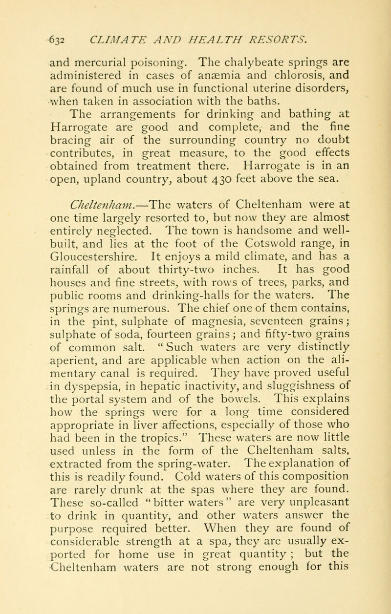 and mercurial poisoning. The chalybeate springs are administered in cases of anaemia and chlorosis, and are found of much use in functional uterine disorders, Avhen taken in association with the baths. The arrangements for drinking and bathing at Harrogate are good and complete, and the fine bracing air of the surrounding country no doubt contributes, in great measure, to the good effects obtained from treatment there. Harrogate is in an open, upland country, about 430 feet above the sea. CJieltenJiain.—The waters of Cheltenham were at one time largely resorted to, but now they are almost entirely neglected. The town is handsome and well- built, and lies at the foot of the Cotswold range, in Gloucestershire. It enjoys a mild climate, and has a rainfall of about thirty-two inches. It has good houses and fine streets, with rows of trees, parks, and public rooms and drinking-halls for the waters. The springs are numerous. The chief one of them contains, in the pint, sulphate of magnesia, seventeen grains; sulphate of soda, fourteen grains; and fifty-two grains of common salt.  Such waters are very distinctly aperient, and are applicable when action on the ali- mentary canal is required. They have proved useful in dyspepsia, in hepatic inactivity, and sluggishness of the portal system and of the bowels. This explains how the springs were for a long time considered appropriate in liver affections, especially of those who had been in the tropics. These waters are now little used unless in the form of the Cheltenham salts, extracted from the spring-water. The explanation of this is readily found. Cold waters of this composition are rarely drunk at the spas where they are found. These so-called  bitter waters  are very unpleasant to drink in quantity, and other waters answer the purpose required better. When they are found of considerable strength at a spa, they are usually ex- ported for home use in great quantity ; but the ■Cheltenham waters are not strong enough for this