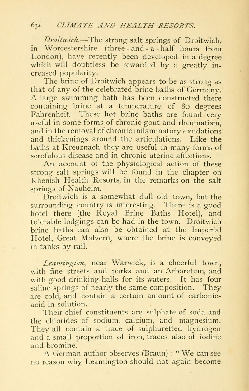 Droitwich.—The strong salt springs of Droitwich, in Worcestershire (three - and - a - half hours from London), have recently been developed in a degree which will doubtless be rewarded by a greatly in- creased popularity. The brine of Droitwich appears to be as strong as that of any of the celebrated brine baths of Germany. A large swimming bath has been constructed there containing brine at a temperature of 80 degrees Fahrenheit. These hot brine baths are found very useful in some forms of chronic gout and rheumatism, and in the removal of chronic inflammatory exudations and thickenings around the articulations. Like the baths at Kreuznach they are useful in many forms of scrofulous disease and in chronic uterine affections. An account of the physiological action of these strong salt springs will be found in the chapter on Rhenish Health Resorts, in the remarks on the salt springs of Nauheim. Droitwich is a somewhat dull old town, but the surrounding country is interesting. There is a good hotel there (the Royal Brine Baths Hotel), and tolerable lodgings can be had in the town. Droitwich brine baths can also be obtained at the Imperial Hotel, Great Malvern^ where the brine is conveyed in tanks by rail. Leamington, near Warwick^ is a cheerful town, with fine streets and parks and an Arboretum, and with good drinking-halls for its waters. It has four saline springs of nearly the same composition. They are cold, and contain a certain amount of carbonic- acid in solution. Their chief constituents are sulphate of soda and the chlorides of sodium, calcium, and magnesium. They all contain a trace of sulphuretted hydrogen and a small proportion of iron, traces also of iodine and bromine. A German author observes (Braun) :  We can see no reason why Leamington should not again become