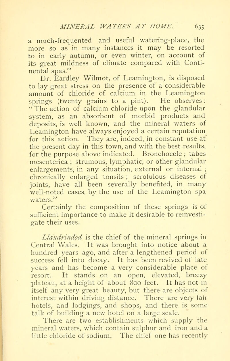 a much-frequented and useful watering-place, the more so as in many instances it may be resorted to in early autumn, or even winter, on account of its great mildness of climate compared with Conti- nental spas.'' Dr. Eardley Wilmot, of Leamington, is disposed to lay great stress on the presence of a considerable amount of chloride of calcium in the Leamington springs (twenty grains to a pint). He observes:  The action of calcium chloride upon the glandular system, as an absorbent of morbid products and deposits, is well known, and the mineral waters of Leamington have always enjoyed a certain reputation for this action. They are, indeed, in constant use at' the present day in this town, and with the best results, for the purpose above indicated. Bronchocele ; tabes mesenterica ; strumous, lymphatic, or other glandular enlargements, in any situation, external or internal ; chronically enlarged tonsils ; scrofulous diseases of joints, have all been severally benefited, in many well-noted cases, by the use of the Leamington spa waters. Certainly the composition of these springs is of sufficient importance to make it desirable to reinvesti- gate their uses. Llandrindod is the chief of the mineral springs in Central Wales. It was brought into notice about a hundred years ago, and after a lengthened period of success fell into decay. It has been revived of late years and has become a very considerable place of resort. It stands on an open, elevated, breezy plateau, at a height of about 800 feet. It has not in itself any very great beauty, but there are objects of interest within driving distance. There are very fair hotels, and lodgings, and shops, and there is some talk of building a new hotel on a large scale. There are two establishments which supply the mineral waters, which contain sulphur and iron and a little chloride of sodium. The chief one has recenth'