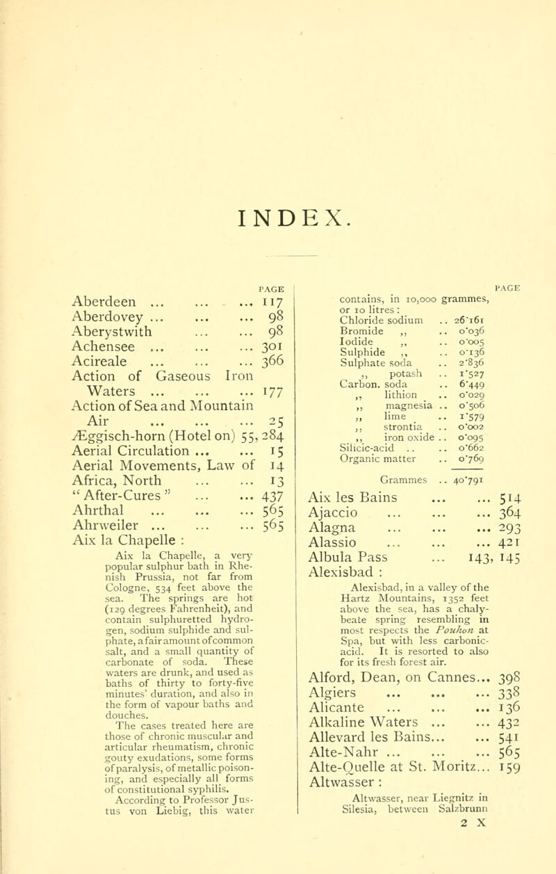 INDEX PAGE Aberdeen ... 117 Aberdovey 98 Aberystwith 98 Achensee ... ... ... 301 Acireale 366 Action of Gaseous Iron Waters 177 Action of Sea and Mountain Air 25 yEggisch-horn (Hotel on) 55,284 Aerial Circulation Aerial Movements, Law of Africa, North After-Cures Ahrthal Ahrweiler ... Aix la Chapelle : Aix la Chapelle, a very- popular sulphur bath in Rhe- nish Prussia, not far from Cologne, 534 feet above the sea. The springs are hot (129 degrees Fahrenheit), and contain sulphuretted hydro- gen, sodium sulphide and sul- phate, a fair amount of common salt, and a small quantity of carbonate of soda. These waters are drunk, and used as baths of thirty to forty-five minutes' duration, and also in the form of vapour baths and douches. The cases treated here are those of chronic muscular and articular rheumatism, chronic gouty exudations, some forms of paralysis, of metallic poison- ing, and especially all forms of constitutional syphilis. According to Professor Jus- tus von Liebig, this water 15 14 13 437 565 565 PAGE grammes, .. 26'i6i .. o'o36 o 005 o'i36 .. 2'836 •• i'527 •. 6-449 .. 0*029 .. o'5o6 ■ . I'579 0'002 .. 0-095 .. 0-662 .. 0-769 40 791 contains, in 10,000 or 10 litres: Chloride sodium Bromide ,, Iodide ,, Sulphide ,, Sulphate soda ,, potash Carbon, soda „ lithion ,, magnesia ,, lime ,, strontia ,, iron oxide Silicic-acid .. Organic matter Grammes Aix les Bains Ajaccio Alagna Alassio Albula Pass Alexisbad : Alexisbad, in a valley of the Hartz Mountains, 1352 feet above the sea, has a chaly- beate spring resembling in most respects the Poulion at Spa, but with less carbonic- acid. It is resorted to also for its fresh forest air. Alford, Dean, on Cannes... Algiers Alicante Alkaline Waters Allevard les Bains. Alte-Nahr ... Alte-Ouelle at St. Moritz... Altwasser : Altwasser, near Liegnitz in Silesia, between Salzbrunn 2 X 143. 514 364 293 421 145 398 338 136 432 541 565 159