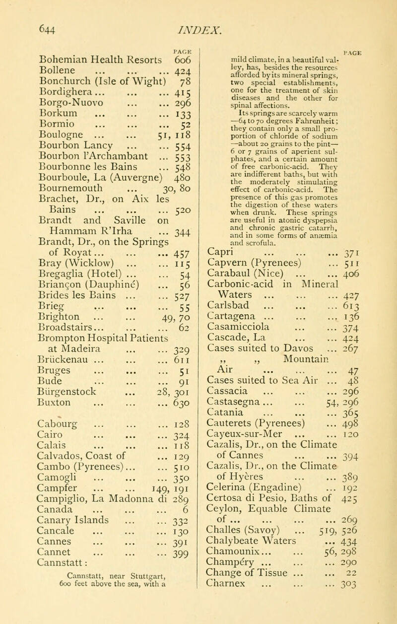 PAGE 606 424 78 296 52 Bohemian Health Resorts Bollene Bonchurch (Isle of Wight) Bordighera... Borgo-Nuovo Borkum Bormio Boulogne 51, 118 Bourbon Lancy ... ... 554 Bourbon TArchambant ... 553 Bourbonne les Bains ... 548 Bourboule, La (Auvergne) 480 Bournemouth ... 30, 80 Brachet, Dr., on Aix les Bains Brandt and Saville on Hammam R'Irha Brandt, Dr., on the Springs of Royat... Bray (Wicklow) Bregaglia (Hotel) Briangon (Dauphinc) Brides les Bains ... Brieg Brighton Broadstairs... Brompton Hospital Patients at Madeira Briickenau ... 520 344 ... 457 ... 115 ... 54 ... 56 ... 527 ... 55 49,70 ... 62 Bruges Bude Biirge Buxton Biirgenstock ... 329 ... 611 ... 51 ... 91 28, 301 ... 630 Cabourg Cairo Calais Calvados, Coast of Cambo (Pyrenees)... Camogli Campfer 149, Campiglio, La Madonna di Canada Canary Islands Cancale Cannes Cannet Cannstatt: Cannstatt, near Stuttgart, 600 feet above the sea, with a 128 324 118 129 510 350 191 289 6 332 130 391 399 mildcHmate, in a beautiful \al- ley, has, besides the resources afforded by its mineral springs, two special establishments, one for the treatment of skin diseases and the other for spinal affections. Its springs are scarcely warm —64 to 70 degrees Fahrenheit; they contain only a small pro- portion of chloride of sodium —about 20 grains to the pint— 6 or 7 grains of aperient sul- phates, and a certain amount of free carbonic-acid. They are indifferent baths, but with the moderately stimulating effect of carbonic-acid. The presence of this gas promotes the digestion of these waters when drunk. These springs are useful in atonic dyspepsia and chronic gastric catarrh, and in some forms of anaemia and scrofula. Capri Capvern (Pyrenees) Carabaul (Nice) Carbonic-acid in Mineral Waters Carlsbad Cartagena ... Casamicciola Cascade, La Cases suited to Davos ,, „ Mountain Air Cases suited to Sea Air ... Cassacia Castasegna 54, PAGE Catania Cauterets (Pyrenees) Cayeux-sur-Mer Cazalis, Dr., on the Climate of Cannes Cazalis, Dr., on the Climate of Hyeres Celerina (Engadine) Certosa di Pesio, Baths of Ceylon, Ecjuable Climate of ... Challes (Savoy) ... 519, Chalybeate Waters Chamounix... ... 56, Champ^ry ... Change of Tissue Charnex 371 511 406 427 613 136 374 424 267 47 48 296 296 365 498 120 394 389 192 425 269 526 434 298 290 22 303