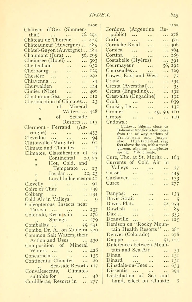 PAGE Chateau d'Oex (Simmen- thal) 56, 294 Chateau de Thorene ... 425 Chateauneuf (Auvergne) ... 485 Chatel-Guyon(Auvergne)... 484 Chaumont (Jura) ... 56, 295 Cheimsee (Hotel) 303 Cheltenham 632 Cherbourg 129 Chesiere 292 Chiavenna 54 Churwalden ... ... 144 Cimiez (Nice) 406 Clacton-on-Sea 112 Classification of Climates... 23 J, of Mineral Waters ... 428 „ of Seaside Resorts ... 113 Clermont - Ferrand (Au- vergne) 453 Clevedon 94 Cliftonville (Margate) ... 61 Climate and Climates ... i Climates, Classification of 23 „ Continental 20, 23 „ Hot, Cold, and Temperate ... 23 „ Insular ... 20, 23 Local 1 nfluences on 21 91 139 134 9 Clovelly Coire or Chur Colberg Cold Air in Valleys Coleopterous Insects near Tarasp Colorado, Resorts in „ Springs Comballaz 55, 291 Combe, Dr. A., on Madeira 329 Common Salt Waters, their Action and Uses Composition of Mineral Waters Concarneau... Continental Climates ,, Sea-side Resorts 117 Convalescents, Climates suitable for Cordilleras, Resorts in 237 278 279 430 428 135 20 46 277 PAGE Cordova (Argentine Re- public) 278 Corfu ... ... ... 370 Corniche Road ... ... 406 Corsica ... 364 Cortina 289 Costabelle (Hycres) ... 391 Courmayeur ... 56, 292 CourseuUes ... 129 Cowes, East and West ... 75 Cranz ... ... ... 134 Cresta (Aversthal) 35 Cresta (Engadine) 192 Crest-alta (Engadine) ... 192 Croft 639 Croisic, Le ... ... ... 135 Cromer ... •••49, 50, no Crotoy 119 Cudowa : Cudowa, Silesia, close to Bohemian ) rentier, a few hours from the railway stations of Frankenstein and Joseph- stadt. High table-land, 1235 feet above the sea, with a weak gaseous alkaline chalybeate spring. Mild climate. Cure, The, at St. Moritz ... 163 Currents of Cold Air in Valleys 37 Cusset ... ... ... 445 Cuxhaven 133 Cuzco ... ... ... 277 5-^, Dangast Davis Strait Davos Platz Dawlish Dax Deauville ... Denison on Rocky Moun- tain Health Resorts ... Denver (Colorado) Dieppe 51, Differences between Moun- tain and Sea Air Dinan Dinard Dinsdale-on-Tees Dissentis Distribution of Sea and Land, effect on Climate 133 5 259 85 359 125 28r 278 121 39 131 131 294 8