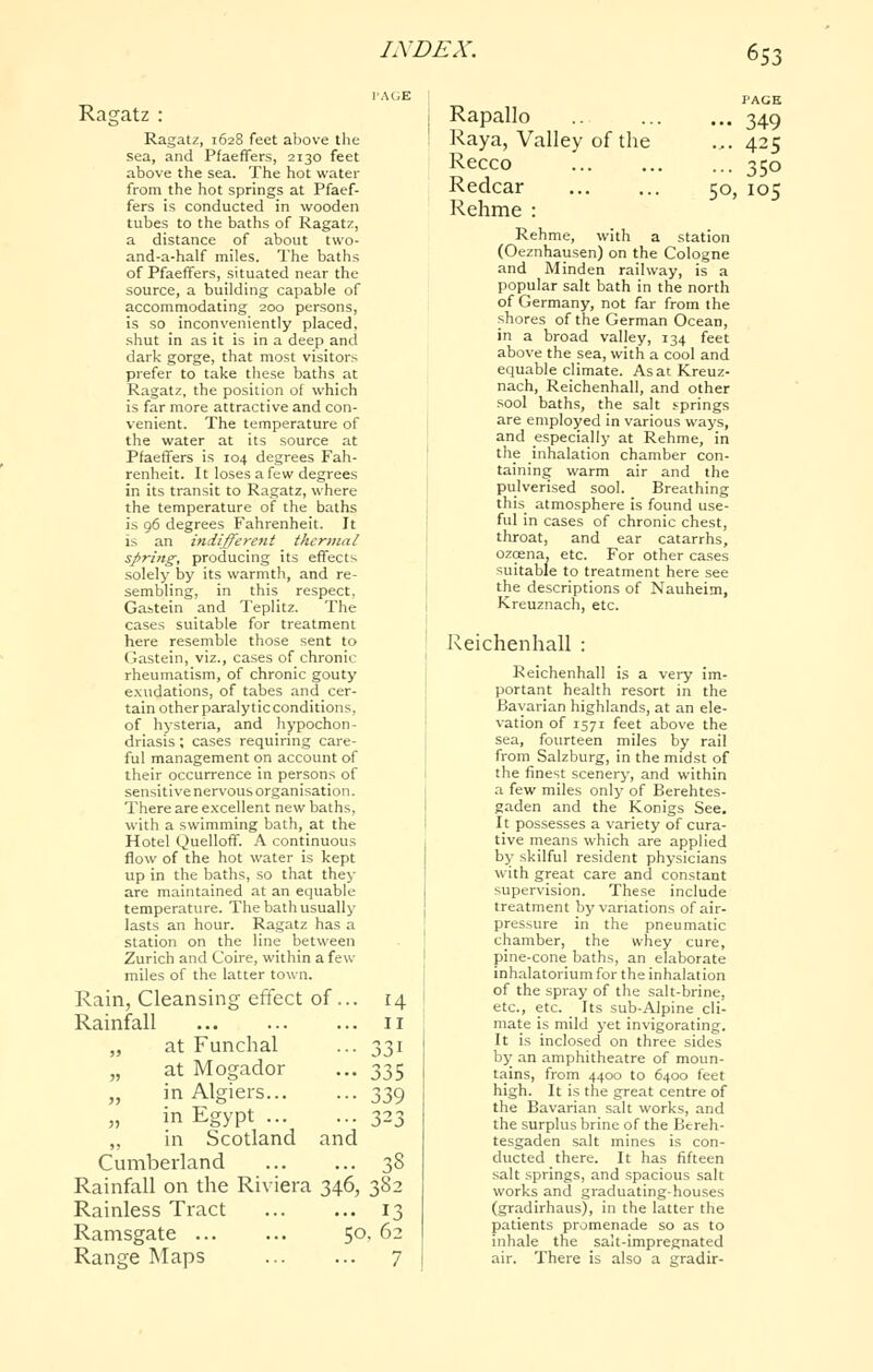 Ragatz : Ragatz, 1628 feet above the sea, and Pfaeffers, 2130 feet above the sea. The hot water from the hot springs at Pfaef- fers is conducted in wooden tubes to the baths of Ragatz, a distance of about two- and-a-half miles. The baths of Pfaeffers, situated near the source, a building capable of accommodating 200 persons, is so inconveniently placed, .shut in as it is in a deep and dark gorge, that most visitors prefer to take these baths at Ragatz, the position of which is far more attractive and con- venient. The temperature of the water at its source at Pfaeffers is 104 degrees Fah- renheit. It loses a few degrees in its transit to Ragatz, where the temperature of the baths is 96 degrees Fahrenheit. It is an indifferent thermal spring, producing its effects .solely by its warmth, and re- sembling, in this respect, Gastein and Teplitz. The cases suitable for treatment here resemble those sent to Gastein, viz., cases of chronic rheumatism, of chronic gouty exudations, of tabes and cer- tain otherparalyticconditions, of hysteria, and hypochon- driasis ; cases requiring care- ful management on account of their occurrence in persons of sensitive nervous organisation. There are excellent new baths, with a swimming bath, at the Hotel Quelloff. A continuous flow of the hot water is kept up in the baths, so that they are maintained at an equable temperature. The bath usually lasts an hour. Ragatz has a station on the line between Zurich and Coire, within a few miles of the latter town. Rain, Cleansing effect of... Rainfall „ at Funchal at Mogador in Algiers... in Egypt ,, in Scotland and Cumberland Rainfall on the Riviera 346, Rainless Tract Ramsgate 50 Range Maps lA'DEX. 653 AGE PAGE Rapallo ... 349 Raya, Valley of the ... 425 Recco ... 350 Redcar 50, 105 Rehme : 14 II 331 335 339 38 382 13 ,62 7 Rehme, with a station (Oeznhausen) on the Cologne and Minden railway, is a popular salt bath in the north of Germany, not far from the shores of the German Ocean, in a broad valley, 134 feet above the sea, with a cool and equable climate. Asat Kreuz- nach, Reichenhall, and other sool baths, the salt .•■prings are employed in various ways, and especially at Rehme, in the inhalation chamber con- taining warm air and the pulverised sool. Breathing this atmosphere is found use- ful in cases of chronic chest, throat, and ear catarrhs, ozcena, etc. For other cases suitable to treatment here see the descriptions of Nauheim, Kreuznach, etc. Reichenhall : Reichenhall is a very im- portant health resort in the Bavarian highlands, at an ele- vation of 1571 feet above the sea, fourteen miles by rail from Salzburg, in the midst of the finest scenery, and within a few miles only of Berehtes- gaden and the Konigs See. It possesses a variety of cura- tive means which are applied by skilful resident physicians with great care and constant supervision. These include treatment by variations of air- pressure in the pneumatic chamber, the whey cure, pine-cone baths, an elaborate inhalatorium for the inhalation of the spray of the salt-brine, etc., etc. Its sub-Alpine cli- mate is mild yet invigorating. It is inclosed on three sides by an amphitheatre of moun- tains, from 4400 to 6400 feet high. It is the great centre of the Bavarian salt works, and the surplus brine of the Bcreh- tesgaden salt mines is con- ducted there. It has fifteen salt springs, and spacious salt works and graduating-houses (gradirhaus), in the latter the patients promenade so as to inhale the sail-impregnated air. There is also a gradir-