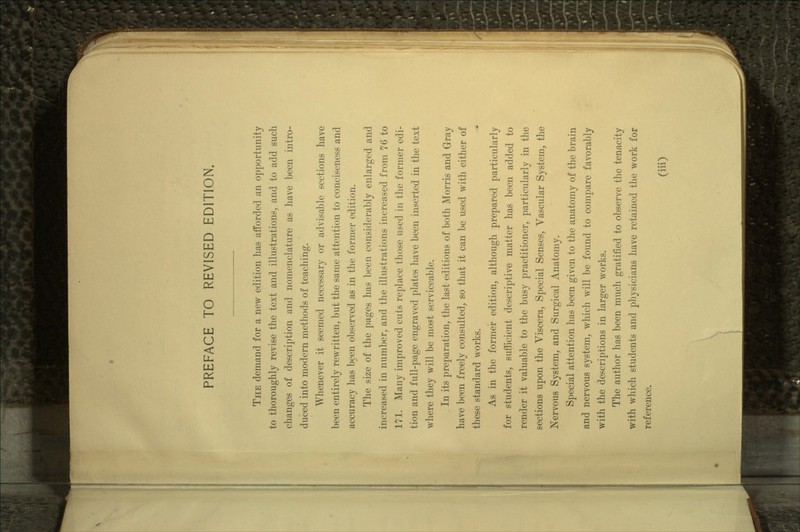 PREFACE TO REVISED EDITION. THE demand for a new edition has afforded an opportunity to thoroughly revise the text and illustrations, and to add such changes of description and nomenclature as have been intro- duced into modern methods of teaching. Whenever it seemed necessary or advisable sections have been entirely rewritten,, but the same attention to conciseness and accuracy has been observed as in the former edition. The size of the pages has been considerably enlarged and increased in number, and the illustrations increased from 76 to 171. Many improved cuts replace those used in the former edi- tion and full-page engraved plates have been inserted in the text where they will be most serviceable. In its preparation, the last editions of both Morris and Gray have been freely consulted, so that it can be used with either of these standard works. As in the former edition, although prepared particularly for students, sufficient descriptive matter has been added to render it valuable to the busy practitioner, particularly in the sections upon the Viscera, Special Senses, Vascular System, the Nervous System, and Surgical Anatomy. Special attention has been given to the anatomy of the brain and nervous system, which will be found to compare favorably with the descriptions in larger works. The author has been much gratified to observe the tenacity with which students and physicians have retained the work for reference.