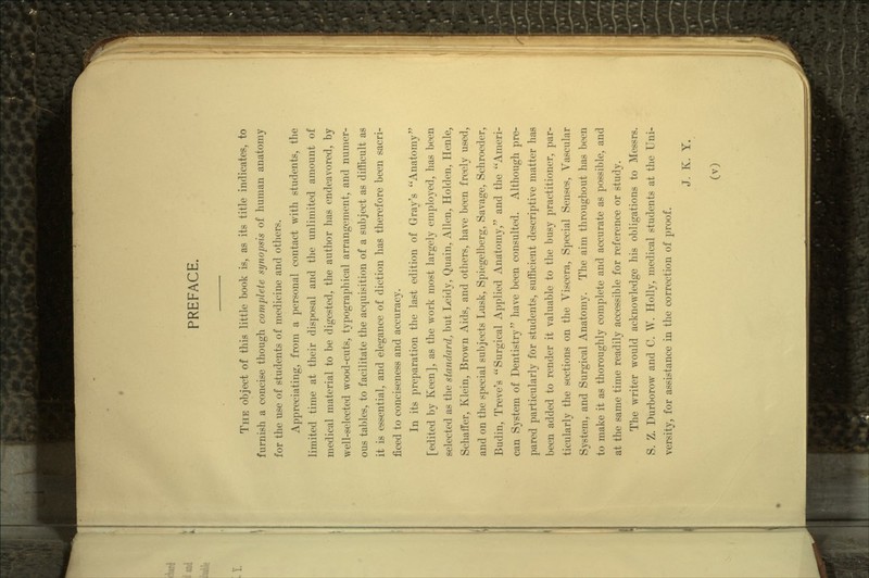 THE object of this little book is, as its title indicates, to furnish a concise though complete synopsis of human anatomy for the use of students of medicine and others. Appreciating, from a personal contact with students, the limited time at their disposal and the unlimited amount of medical material to be digested, the author has endeavored, by well-selected wood-cuts, typographical arrangement, and numer- ous tables, to facilitate the acquisition of a subject as difficult as it is essential, and elegance of diction has therefore been sacri- ficed to conciseness and accuracy. In its preparation the last edition of Gray's Anatomy [edited by Keen], as the work most largely employed, has been selected as the standard, but Leidy, Quain, Allen, Holden, Henle, Schaffer, Klein, Brown Aids, and others, have been freely used, and on the special subjects Lusk, Spiegelberg, Savage, Schroeder, Budin, Treve's Surgical Applied Anatomy, and the Ameri- can System of Dentistry have been consulted. Although pre- pared particularly for students, sufficient descriptive matter has been added to render it valuable to the busy practitioner, par- ticularly the sections on the Viscera, Special Senses, Vascular System, and Surgical Anatomy. The aim throughout has been to make it as thoroughly complete and accurate as possible, and at the same time readily accessible for reference or study. The writer would acknowledge his obligations to Messrs. S. Z. Durborow and C. W. Holly, medical students at the Uni- versity, for assistance in the correction of proof. J. K. Y.