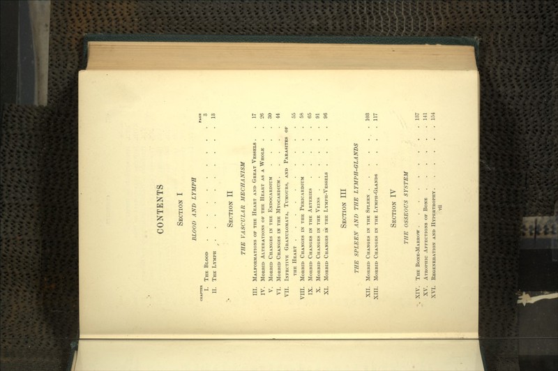 CONTENTS SECTION I BLOOD AND LYMPH CHAPTEE PAGE I. THE BLOOD 3 II. THE LYMPH 13 f SECTION II THE VASCULAR MECHANISM III. MALFORMATIONS OF THE HEART AND GREAT VESSELS . . 17 IV. MORBID ALTERATIONS OF THE HEART AS A WHOLE . . 26 V. MORBID CHANGES IN THE ENDOCARDIUM .... 30 VI. MORBID CHANGES IN THE MYOCARDIUM 44 VII. INFECTIVE GRANULOMATA, TUMOURS, AND PARASITES OF THE HEART 55 VIII. MORBID CHANGES IN THE PERICARDIUM .... 58 IX. MORBID CHANGES IN THE ARTERIES ..... 65 X. MORBID CHANGES IN THE VEINS 91 XI. MORBID CHANGES IN THE LYMPH-VESSELS .... 96 SECTION III THE SPLEEN AND THE LYMPH-GLANDS XII. MORBID CHANGES IN THE SPLEEN 103 XIII. MORBID CHANGES IN THE LYMPH-GLANDS .... 117 SECTION IV THE OSSEOUS SYSTEM XIV. THE BONE-MARROW 137 XV. ATROPHIC AFFECTIONS OF BONE 141 XVI. REGENERATION AND HYPERTROPHY 154