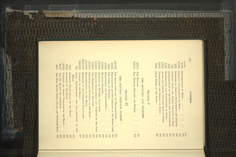 CHAPTER FAGX XVII. INFLAMMATIONS OF BONE . . . * •— • »••— ', . 170 xvm. INFECTIVE GRANULOMATA OF BONE. f ~ . . '• 183 XIX. DISORDERS OF OSSEOUS DEVELOPMENT AND GROWTH 196 XX. TUMOURS, CYSTS, AND ANIMAL PARASITES OF BONE 231 XXL DEGENERATIONS OF THE JOINTS AND SYNARTHROSES 245 XXII. REGENERATION AND HYPERTROPHY IN JOINTS . 250 xxm. ACUTE AND CHRONIC INFLAMMATIONS OF JOINTS . 260 XXIV. TUBERCULOSIS AND SYPHILIS OF JOINTS .... 282 XXV. LOOSE BODIES IN THE JOINTS 287 SECTION V THE MUSCLES AND TENDONS XXVI. THE MUSCLES 291 xxvn. THE TENDONS, SHEATHS, AND BURSAE .... 314 SECTION VI THE CENTRAL NERVOUS SYSTEM xxvra. THE SPINAL CORD AND ITS MALFORMATIONS . . 323 XXIX. DEGENERATION AND INFLAMMATION OF THE SPINAL CORD 330 XXX. THE FORMS OF MYELITIS 344 XXXI. HYDROMYELIA AND SYRINGOMYELIA . 349 XXXII. MULTIPLE SCLEROSIS ........ 353 XXXIII. NEURONIC OR SYSTEMIC AFFECTIONS .... 357 XXXIV. INFECTIVE GRANULOMATA AND TUMOURS OF THE CORD 370 XXXV. THE MEMBRANES OF THE CORD 373 XXXVI. STRUCTURE AND FUNCTIONS OF THE BRAIN 381 XXXVII. MALFORMATIONS OF THE BRAIN 388 XXXVIII. DISORDERS OF THE CEREBRAL CIRCULATION . 404 XXXIX. ATROPHY OF THE BRAIN 407 XL. LOCAL DEGENERATIONS AND INFLAMMATIONS OF THE BRAIN 412 XLI. INFECTIVE GRANULOMATA OF THE BRAIN . . . 432 XLII. SCLEROSIS OF THE BRAIN 434 XLIII. TUMOURS AND ANIMAL PARASITES OF THE BRAIN . ' . 436 XLIV. THE PIA MATER AND ARACHNOID . . . . 442 XLV. THE DURA MATER, PINEAL GLAND, AND PITUITARY BODY 460