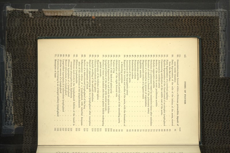 no. PAOK 82. Granulation-tissue formed within a fibrinous pericarditic deposit of some weeks'duration . . . .,.....*.. _.,.. . . 61 33. Fatty degeneration of the cells of the intima of the aorta, viewed from the flat surface 65 34. Fatty degeneration of a cerebral capillary 65 35. Hyaline degeneration of the blood-vessels of an atrophic lymph-gland 66 36. Commencing calcification of the middle coat of the aorta ... 66 37. Atheromatous cerebral artery . . . . . . . .68 38. Section of the aorta in acute proliferous aortitis .... 70 39. Embolic suppurative arteritis . 73 40. Occlusion of a pulmonary vessel by connective tissue after embolism 74 41. Remains of emboli in a branch of the pulmonary artery ... 75 42. Section of a thrombus in process of organisation .... 76 43. Diagrammatic section of a ligated vessel 77 44. Syphilitic arteritis 79 45. Tuberculous arteritis 80 46. Periarteritis nodosa .......... 80 47. Periarteritis nodosa .......... 81 48. Aneurysms of the aorta . . 82 49. Aneurysms of the hypogastric artery 83 50. Rupture of the intima and media of the aorta, with the formation of a dissecting aneurysm 85 51. Aneurysmal dilatation and partial rupture of the ascending aorta . 86 52. Obliteration of the right femoral vein 92 53. Varices of leg 93 54. Section of the dark-red spleen-pulp 103 55. Amyloid degeneration in and about the splenic follicles . . . 106 56. Lymphoid follicle of the spleen with central necrosis.... 109 57. Portion of tissue and isolated cells from a splenic follicle undergoing partial necrosis........... Ill 58. Hypertrophy of the follicles of the spleen . . . . . . 113 59. Chronic tuberculosis of the spleen . . . . . . .115 60. Amyloid swelling of the adenoid reticulum . . . . .118 61. Deposit of pigment-carrying cells in a lymph-gland after resorption of an extravasation of blood . . . . . . . .119 62. Section of a slate-coloured lymph-gland of the lung .... 120 63. Inflammatory oedema of a lymph-gland, with catarrhal desquam- ation of the endothelium of the lymph-channels .... 121 64. Fibrinous lymphadenitis 122 65. Fibrinous mesh-work in the lymphadenoid follicles of the tonsil in croupous pharyngitis from diphtheria 123 66. Fibrous hyperplasia of a lymph-gland 124 67. Recent tuberculosis of a lymph-gland 126 68. Large-celled hyperplasia of a tuberculous lymph-gland . . . 127 69. Alveolar sarcoma of a lymph-gland . . ' . . . ... 132 70. Carcinoma developing in an enlarged axillary lymph-gland . . 132 71. Resorption of bone 141