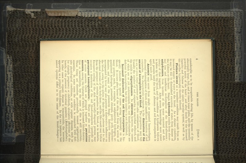 considerable as to be recognisable during life, by means of the abnormally large, full, and at times tense pulse, and the unusually powerful action of the heart; and after death by the increased capacity and fulness of the entire vascular system, as well as by the cardiac hypertrophy thereby induced. Plethora serosa as a transient condition may result from an increased supply of water to the blood. As a chronic condition, it may be due to diminished excretion of water, from disease of the kidneys or the heart. Simple hydraemia results from abnor- mal loss and insufficient re-formation of the blood-albumen : anhydraemia, from increase of the water excreted and defi- ciency of that ingested. After severe haemorrhage more water is taken up by the blood, and the condition of hydraemia follows and persists until the loss of albumen and red blood-corpuscles is again made good. Anaemia may occur from single or repeated haemorrhages, abnormal disintegration of blood, and insufficient formation of red corpuscles. Its characteristic symptom is the diminution of the amount of haemoglobin in the blood. The proportion may fall to six or even three-grammes per 100 cubic centimetres of blood. Usually the number of red corpuscles is somewhat reduced, and the result is oligocythaemia. In chlorosis, however, the causes of which are as yet undetermined, the red blood-corpuscles are deficient in haemoglobin, but their number is not diminished. Increased destruction of the red blood-corpuscles is fre- quently referable to special causes acting injuriously on the blood. It occurs after burns of the skin, and from the action of many poisons, such, for example, as sulphuretted hydrogen, ar- seniuretted hydrogen, potassium chlorate, picric acid, toluylene- diamine, and many of the poisonous fungi. Infective diseases accompanied by fever may also exercise a destructive influence on the blood, owing to the action of their specific poisons and to the abnormal increase of the body-heat; and the like result may follow from the presence of certain parasites in the blood, as in malaria. Excessive cooling of the skin in specially-disposed persons may occasion a destruction of the red blood-corpuscles (periodic or paroxysmal haemoglobinuria). There are also several forms of severe anaemia which are grouped together as pernicious anaemia, among the features of which is increased blood-destruc- tion or haematolysis, but the cause of this is still uncertain. These forms are therefore provisionally termed cryptogenetic anaemias. In some cases the condition is connected with defi- nite physiological conditions, or with organic diseases, such as for example pregnancy or childbirth, ulcerative affections of the bowels, or the presence of intestinal parasites (Boihrioceplialus}. In other cases no organic disease is demonstrable, the anaemia appearing as a primary blood-disease. In the two instances last named opinions differ as to the cause of the blood-changes —