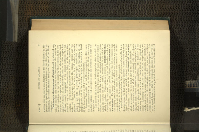 whether they are due to an alteration in the blood-plasma, to the presence of specific poisonous substances in the blood causing its destruction, or to some abnormal frailty on the part of the blood- corpuscles. Deficiency in the formation of blood should be admitted as a cause of anaemia only when we can demonstrate the presence of morbid conditions in the bone-marrow, where especially the pro- duction of red corpuscles takes place, or when defective food- supply or disease in the alimentary tract or in other organs has obviously caused impairment of the general nutrition, the evi- dence of any active blood-destruction being at the same time wanting. Even in such cases, however, it is often impossible to make out the connexion between the organic disease and the anaemia. There is, for example, a form of cachectic anaemia which is met with in certain pathological conditions of the lymphadenoid tissues (Arts. 30 and 35), of the spleen, of the lymph-glands, and of the intestine, though the formation of blood in the bone-marrow is not perceptibly impaired. Increased destruction of red blood-corpuscles is often capa- ble of demonstration by the microscope, the blood containing morbidly-altered red corpuscles and the products of their dis- integration. The altered and dying red blood-corpuscles often exhibit the most varied and diverse forms : thus we have globular, spindle- shaped, crescent-, club-, bobbin- and nail-shaped varieties ; others again are drawn out into threads, constricted in the middle, or wholly irregular. This condition is known as poikilocythaemia. Occasionally very small or very large red blood-corpuscles are met with, and these are termed respectively microcytes and macrocytes. Portions of the stroma of the red corpuscles may also display partial discoloration, while other portions are strongly coloured, and in some cases the several constituents of the cor- puscle appear to be separated (plasmoschisis). Besides these corpuscular forms, which are undoubtedly due to disintegration, we find in grave anaemia others which we must regard as immature or morbidly altered embryonic forms of the red corpuscle. Of this nature are the nucleated red corpuscles, which are normally to be found only in the bone-marrow. The normal embryonic forms, which are nucleated cells of ordinary size, have been termed normoblasts, the morbid embryonic forms, which are abnormally large, megaloblasts. The diameter of the latter may be twice or even four times that of the normal cor- puscle. According to EHRLICH and MULLER, megaloblasts are chiefly met with in severe pernicious anaemia,, and exemplify a morbid mode of blood-formation, which in normal conditions .^occurs only during the period of embryonic development. It is to be noted, however, that in pernicious anaemia not only is the rate of blood-destruction augmented, but the rate of formation of