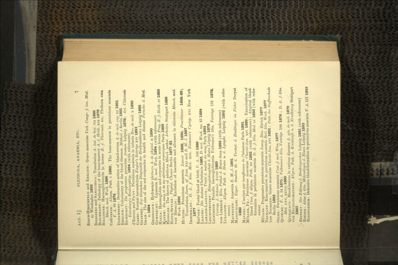 BiRCH-HiRSCHFELn and EHRLICH : Grave anaemias Verh. Congr.f. inn. Med. xi Wiesbaden 1892 BIZZOZERO and SANGUIRICO: Transfusion A. ital. de biol. vn 1886 BLECHMANN: Pathology of the bone-marrow A. d. Heilk. xix 1878 BOLLINGER: Haemoglobinuria in horses Z. f. Thiermed. in; Plethora vera Munch, med. Woch. 1886 •COHNHEIM : Allgem. Path, i 1882; The bone-marrow in pernicious anaemia V. A. 68 1876 DAREMBERG : Destructive action of blood-serum A. de med. exp. in 1891 EHRLICH : Colorimetry of the blood Gesamm. Mittheil. i Berlin 1891 EICHHORST: Die progressive perniciose Anamie Leipzig 1878; Art. Chlorosis Eulenburg's Realencyklop. 1894 (with references) d'EsPiNE and PICOT : Pernicious anaemia in infants Rev. de med. x 1890 GABBI : Normal haematolysis Ziegler's Beitrdge xiv 1893 GRABBER : Zur klinischen Diagnostik der Blutkrankheiten Leipzig 1888 GRAM : The size of the red corpuscles in health and disease Fortschr. d. Med. II 1884 GROSSGLICK : Hydraemic plethora A. de physiol. n 1890 GUMPRECHT : Lipaemia D. med. Woch. 1894 (with references) HALLA: Haemoglobin and corpuscles in acute fevers Prag. Z. f. Heilk. iv 1883 HAYEM : Du sang et de ses alterations organiques Paris 1889 HEISSLER : The theory of plethora Munch, pathol. Arbeiten Stuttgart 1886 HOPPE-SEYLER : Physiol. Chemie Berlin 1877-81 VON HOSSLIN : Excretion of haematin and albumen in chlorosis Munch, med. Woch. 1890 HUNTER: Pernicious anaemia Lancet 1888, 1890, Practitioner 1888-89; Transfusion Journ. of Anal, xxi and B. M. J. 1887 IMMERMANN : D. A. f. klin. Med. xin, Ziemssen's Cyclop, xvi New York 1877 KRUGER : Foetal blood at birth V. A. 106 1886 LAACHE: Die Anamie Christiania 1883, D. med. Woch. no. 43 1884 LABADIE-LAGRAVE : Traited. malad. du sang Paris 1893 LEICHTENSTERN : Hdmoglobingehalt d. Blutes Leipzig 1878 LICHTHEIM : Periodic haemoglobinuria Volkmann's klin. Vortrdge 134 1878, Corresp. f. Schweiz. Aerzte 1883 VON LIMBECK : Klin. Pathol. d. Blutes Jena 1892 (with references) LUKJANOW: Allgem. Path. d. Blutes u. d. Lymphe Leipzig 1892 (with refer- ences) MACKENZIE : Anaemia B. M. J. 1891 MAISSURIANZ : Exper. Studien ub. d. Verdnd. d. Blutkorper im Fieber Dorpat 1882 MAUREL : L'ane'mie par insuffisance de I'hematose Paris 1891 MULLER, FR. : Pernicious anaemias Charite-Ann. xiv 1889; Examination of blood Cent. f. allgem. Path, in 1892 (with references); Atypical blood- formation in pernicious anaemia D. A. f. klin. Med. LI 1893 (with refer- ences) MULLER : Progressive pernicious anaemia Inaug. Diss. Zurich 1877 NEUMANN: Bone-marrow in pernicious anaemia Berl. klin. Woch. 1877 VON NOORDEN: Grave anaemias Charite-Ann. xvi 1891; Path, des Stoffwechsels Berlin 1893 OSLER : Pernicious anaemia Cent. f. med. Wiss. 1877 QUINCKE: V. A. 54 1871; Volkmann's klin. Vortrdge 100. 1876 ; D. A. f. klin. Med. xxv, xxvn 1880 QUINQUAUD : Blood-lesions in various diseases A. gen. de med. 1879 VON RKCKLINGHAUSEN: Allgem. Path. d. Kreislaufs u. d. Erndhrung Stuttgart 1883 • REINERT : Die Zdhlung d. Blutkorperchen Leipzig 1891 (with references) RIEDER : Atlas d. klin. Mikroskopie d. Blutes Leipzig 1893 RINDFLEISCH : Defective blood-formation in pernicious anaemia V. A. 121 1893